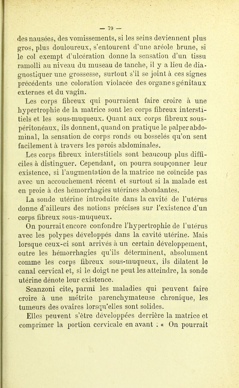 des nausées, des vomissements, si les seins deviennent plus gros, plus douloureux, s’entourent d’une aréole brune, si le col exempt d’ulcération donne la sensation d’un tissu ramolli au niveau du museau de tanche, il y a lieu de dia- gnostiquer une grossesse, surtout s’il se joint à ces signes précédents une coloration violacée des organe s génitaux externes et du vagin. Les corps fibreux qui pourraient faire croire à une hypertrophie de la matrice sont les corps fibreux intersti- tiels et les sous-muqueux. Quant aux corps fibreux sous- péritonéaux, ils donnent, quand on pratique le palper abdo- minal, la sensation de corps ronds ou bosselés qu’on sent facilement à travers les parois abdominales. Les corps fibreux interstitiels sont beaucoup plus diffi- ciles à distinguer. Cependant, on pourra soupçonner leur existence, si l’augmentation de la matrice ne coïncide pas avec un accouchement récent et surtout si la malade est en proie à des hémorrhagies utérines abondantes. La sonde utérine introduite dans la cavité de l’utérus donne d’ailleurs des notions précises sur l’existence d’un corps fibreux sous-muqueux. On pourrait encore confondre l’hypertrophie de l’utérus avec les polypes développés dans la cavité utérine. Mais lorsque ceux-ci sont arrivés à un certain développement, outre les hémorrhagies qu’ils déterminent, absolument comme les corps fibreux sous-muqueux, ils dilatent le canal cervical et, si le doigt ne peut les atteindre, la sonde utérine dénote leur existence. Scanzoni cite, parmi les maladies qui peuvent faire croire à une urétrite parenchymateuse chronique, les tumeurs des ovaires lorsqu’elles sont solides. Elles peuvent s’être développées derrière la matrice et comprimer la portion cervicale en avant : « On pourrait