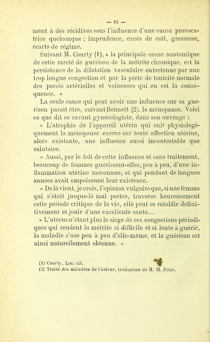 ment à des récidives sons l’influence d’une cause provoca- trice quelconque : imprudence, excès de coït, grossesse, écarts de régime. Suivant M. Courty (1), « la principale cause anatomique de cette rareté de guérison de la métrite chronique, est la persistance de la dilatation vasculaire entretenue par une trop longue congestion et par la perte de tonicité normale des parois artérielles et veineuses qui en est la consé- quence. » La seule cause qui peut avoir une influence sur sa gué- rison paraît être, suivant Bennett (2), la ménopause. Voici ce que dit ce savant gynécologisle, dans son ouvrage : « L’atrophie de l’appareil utérin qui suit physiologi- quement la ménopause exerce sur toute affection utérine, alors existante, une influence aussi incontestable que salutaire. « Aussi, par le fait de cette influence et sans traitement, beaucoup de femmes guérissent-elles, peu à peu, d’une in- flammation utérine méconnue, et qui pendant de longues années avait empoisonné leur existence. « De là vient, je crois, l’opinion vulgaire que, si une femme qui s’était jusque-là mal portée, traverse heureusement cette période critique de la vie, elle peut se rétablir défini- tivement et jouir d’une excellente santé... « L’utérus n’étant plus le siège de ces congestions périodi- ques qui rendent la métrite si difficile et si lente à guérir, la maladie s’use peu à peu d’elle-même, et la guérison est ainsi naturellement obtenue. » (d) Courty. Loc. cit. (2) Traité des maladies de l’utérus, % traduction de M. M. Peter.