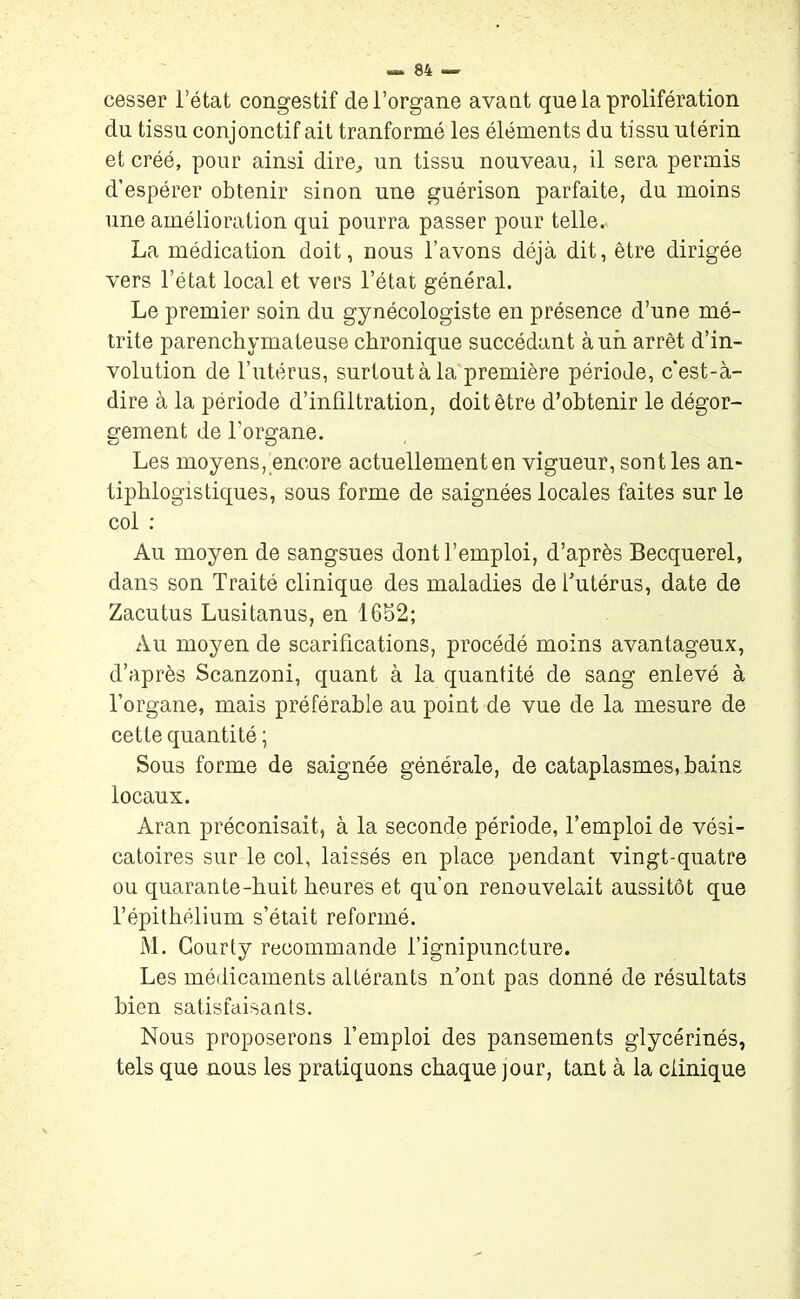 cesser l’état congestif de l’organe avant que la prolifération du tissu conjonctif ait tranformé les éléments du tissu utérin et créé, pour ainsi dire, un tissu nouveau, il sera permis d’espérer obtenir sinon une guérison parfaite, du moins une amélioration qui pourra passer pour telle. La médication doit, nous l’avons déjà dit, être dirigée vers l’état local et vers l’état général. Le premier soin du gynécologiste en présence d’une mé- trite parenchymateuse chronique succédant à un arrêt dé- volution de l’utérus, surtout à la première période, c’est-à- dire à la période d’infiltration, doit être d’obtenir le dégor- gement de l'organe. Les moyens, encore actuellement en vigueur, sont les an* tiphlogistiques, sous forme de saignées locales faites sur le col : Au moyen de sangsues dont l’emploi, d’après Becquerel, dans son Traité clinique des maladies de l’utérus, date de Zacutus Lusitanus, en 1652; Au moyen de scarifications, procédé moins avantageux, d’après Scanzoni, quant à la quantité de sang enlevé à l’organe, mais préférable au point de vue de la mesure de cette quantité ; Sous forme de saignée générale, de cataplasmes, bains locaux. Aran préconisait, à la seconde période, l’emploi de vési- catoires sur le col, laissés en place pendant vingt-quatre ou quarante-huit heures et qu’on renouvelait aussitôt que l’épithélium s’était reformé. M. Gourty recommande l’ignipuncture. Les médicaments altérants n’ont pas donné de résultats bien satisfaisants. Nous proposerons l’emploi des pansements glycérinés, tels que nous les pratiquons chaque jour, tant à la clinique