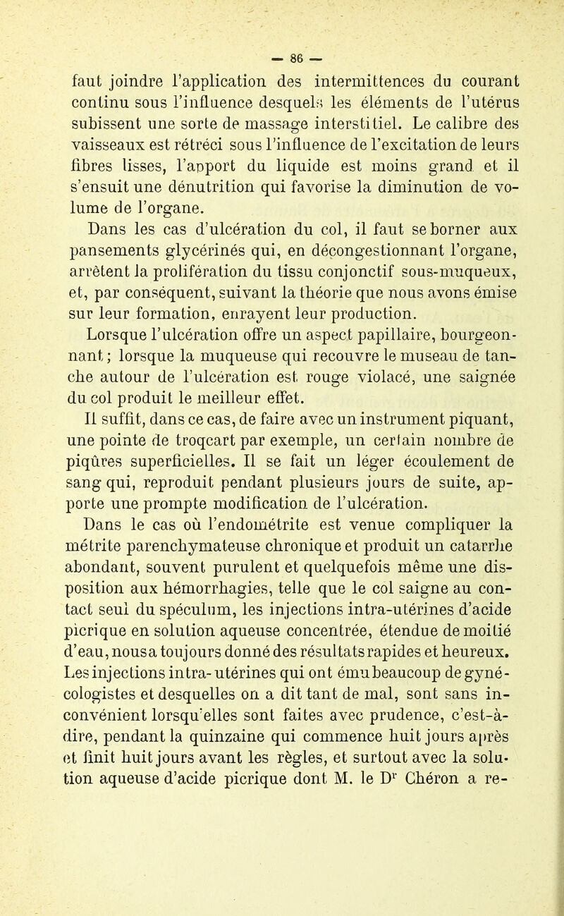 faut joindre l’application des intermittences du courant continu sous l’influence desquels les éléments de l’utérus subissent une sorte de massage interstitiel. Le calibre des vaisseaux est rétréci sous l’influence de l’excitation de leurs fibres lisses, l’apport du liquide est moins grand et il s’ensuit une dénutrition qui favorise la diminution de vo- lume de l’organe. Dans les cas d’ulcération du col, il faut se borner aux pansements glycérinés qui, en décongestionnant l’organe, arrêtent la prolifération du tissu conjonctif sous-muqueux, et, par conséquent, suivant la théorie que nous avons émise sur leur formation, enrayent leur production. Lorsque l’ulcération offre un aspect papillaire, bourgeon- nant ; lorsque la muqueuse qui recouvre le museau de tan- che autour de l’ulcération est rouge violacé, une saignée du col produit le meilleur effet. Il suffit, dans ce cas, de faire avec un instrument piquant, une pointe de troqcart par exemple, un certain nombre de piqûres superficielles. Il se fait un léger écoulement de sang qui, reproduit pendant plusieurs jours de suite, ap- porte une prompte modification de l’ulcération. Dans le cas où l’endométrite est venue compliquer la métrite parenchymateuse chronique et produit un catarrhe abondant, souvent purulent et quelquefois même une dis- position aux hémorrhagies, telle que le col saigne au con- tact seul du spéculum, les injections intra-utérines d’acide picrique en solution aqueuse concentrée, étendue de moitié d’eau, nous a toujours donné des résultats rapides et heureux. Les injections intra-utérines qui ont émubeaucoup degyné- cologistes et desquelles on a dit tant de mal, sont sans in- convénient lorsqu'elles sont faites avec prudence, c’est-à- dire, pendant la quinzaine qui commence huit jours après et finit huit jours avant les règles, et surtout avec la solu- tion aqueuse d’acide picrique dont M. le D1' Chéron a re-