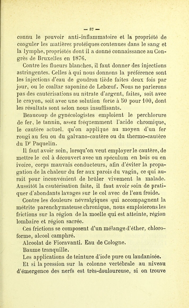 connu le pouvoir anti-inflammatoire et la propriété de coaguler les matières protéiques contenues dans le sang et la lymphe, propriétés dont il a donné connaissance au Con- grès de Bruxelles en 1876. Contre les flueurs blanches, il faut donner des injections astringentes. Celles à qui nous donnons la préférence sont les injections d’eau de goudron tiède faites deux fois par jour, ou le coaltar saponiné de Lebœuf. Nous ne parlerons pas des cautérisations au nitrate d’argent, faites, soit avec le crayon, soit avec une solution forte à 50 pour 100, dont les résultats sont selon nous insuffisants. Beaucoup de gynécologistes emploient le perchlorure de fer, le tannin, assez fréquemment l’acide chromique, le cautère actuel, qu’on applique au moyen d’un fer rougi au feu ou du galvano-cautère ou du thermo-cautère du Dr Paquelin. 11 faut avoir soin, lorsqu’on veut employer le cautère, de mettre le col à découvert avec un spéculum en bois ou en ivoire, corps mauvais conducteurs, afin d’éviter la propa- gation de la chaleur du fer aux parois du vagin, ce qui au- rait pour inconvénient de brûler vivement la malade. Aussitôt la cautérisation faite, il faut avoir soin de prati- quer d’abondants lavages sur le col avec de l’eau froide. Contre les douleurs névralgiques qui accompagnent la métrite parenchymateuse chronique, nous emploierons les frictions sur la région delà moelle qui est atteinte, région lombaire et région sacrée. Ces frictions se composent d’un mélange d’éther, chloro- forme, alcool camphré. Alcoolat de Fioravanti. Eau de Cologne. Baume tranquille. Les applications de teinture d’iode pure ou laudanisée. Et si la pression sur la colonne vertébrale au niveau d’émergence des nerfs est très-douloureuse, si on trouve