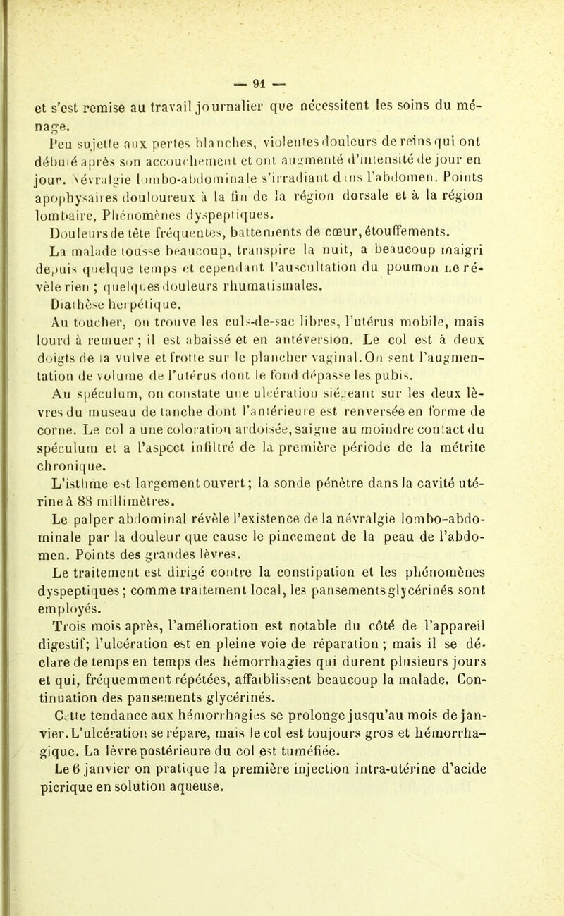et s’est remise au travail journalier que nécessitent les soins du mé- nage. l’eu sujette aux pertes blanches, violentes douleurs de reins qui ont débuié après Sun accouchement et ont augmenté d’intensité île jour en jour. Névralgie lombo-abdominale s’irradiant d ms 1 abdomen. Points apophysaires douloureux à la fin de la région dorsale et à la région lombaire, Phénomènes dyspeptiques. Douleurs de tête fréquentes, battements de cœur, étouffements. La malade tousse beaucoup, transpire la nuit, a beaucoup maigri depuis quelque temps et cependant l’auscultation du poumon ne ré- vèle rien ; quelques douleurs rhumatismales. Diathèse herpétique. Au toucher, ou trouve les culs-de-sac libres, l’utérus mobile, mais lourd à remuer; il est abaissé et en antéversion. Le col est à deux doigts de la vulve et frotte sur le plancher vaginal. On sent l’augmen- tation de volume de l’utérus dont le fond dépasse les pubis. Au spéculum, on constate une ulcération siégeant sur les deux lè- vres du museau de tanche dont l’antérieure est renversée en forme de corne. Le col a une coloration ardoisée, saigne au moindre contact du spéculum et a l’aspect infiltré de la première période de la métrite ch ronique. L’isthme est largement ouvert ; la sonde pénètre dans la cavité uté- rine à 88 millimètres. Le palper abdominal révèle l’existence de la névralgie lombo-abdo- minale par la douleur que cause le pincement de la peau de l’abdo- men. Points des grandes lèvres. Le traitement est dirigé contre la constipation et les phénomènes dyspeptiques; comme traitement local, les pansementsglycérinés sont employés. Trois mois après, l’amélioration est notable du côté de l’appareil digestif; l’ulcération est en pleine voie de réparation ; mais il se dé- clare de temps en temps des hémorrhagies qui durent plusieurs jours et qui, fréquemment répétées, affaiblissent beaucoup la malade. Con- tinuation des pansements glycérinés. C.'tte tendance aux hémorrhagies se prolonge jusqu’au mois de jan- vier.L’ulcération se répare, mais le col est toujours gros et hémorrha- gique. La lèvre postérieure du col est tuméfiée. Le 6 janvier on pratique la première injection intra-utérine d’acide picrique en solution aqueuse.