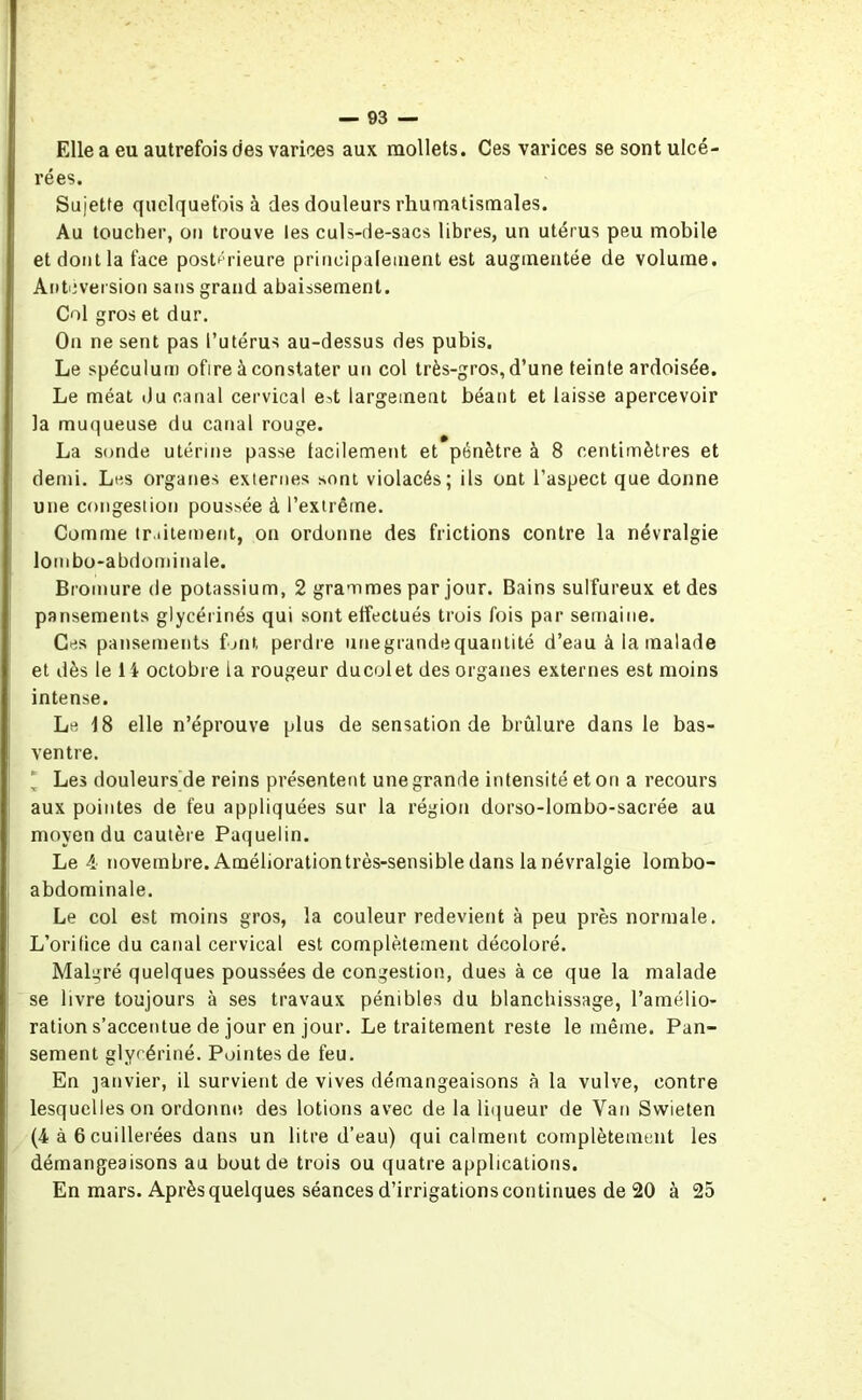 Elle a eu autrefois des varices aux mollets. Ces varices se sont ulcé- rées. Sujette quelquefois à des douleurs rhumatismales. Au toucher, on trouve les culs-de-sacs libres, un utérus peu mobile et dont la face postérieure principalement est augmentée de volume. Antéversion sans grand abaissement. Col gros et dur. On ne sent pas l’utérus au-dessus des pubis. Le spéculum ofire à constater un col très-gros, d’une teinte ardoisée. Le méat du canal cervical e-.t largement béant et laisse apercevoir la muqueuse du canal rouge. La sonde utérine passe facilement et pénètre à 8 centimètres et demi. Les organes externes sont violacés; ils ont l’aspect que donne une congestion poussée à l’extrême. Comme tr.iitement, on ordonne des frictions contre la névralgie lombo-abdominale. Bromure de potassium, 2 grammes par jour. Bains sulfureux et des pansements glycérinés qui sont effectués trois fois par semaine. Ces pansements font perdre unegrandequanlité d’eau à ia malade et dès le 14 octobre la rougeur ducolet des organes externes est moins intense. Le 18 elle n’éprouve plus de sensation de brûlure dans le bas- ventre. ' Les douleurs de reins présentent une grande intensité et on a recours aux pointes de feu appliquées sur la région dorso-lombo-sacrée au moyen du cautère Paquelin. Le 4 novembre. Améliorationtrès-sensible dans la névralgie lombo- abdominale. Le col est moins gros, la couleur redevient à peu près normale. L’orifice du canal cervical est complètement décoloré. Malgré quelques poussées de congestion, dues à ce que la malade se livre toujours à ses travaux pénibles du blanchissage, l’amélio- ration s’accentue de jour en jour. Le traitement reste le même. Pan- sement glycériné. Pointes de feu. En janvier, il survient de vives démangeaisons à la vulve, contre lesquelles on ordonne des lotions avec de la liqueur de Van Swieten (4 à 6 cuillerées dans un litre d’eau) qui calment complètement les démangeaisons au bout de trois ou quatre applications. En mars. Après quelques séances d’irrigations continues de 20 à 25