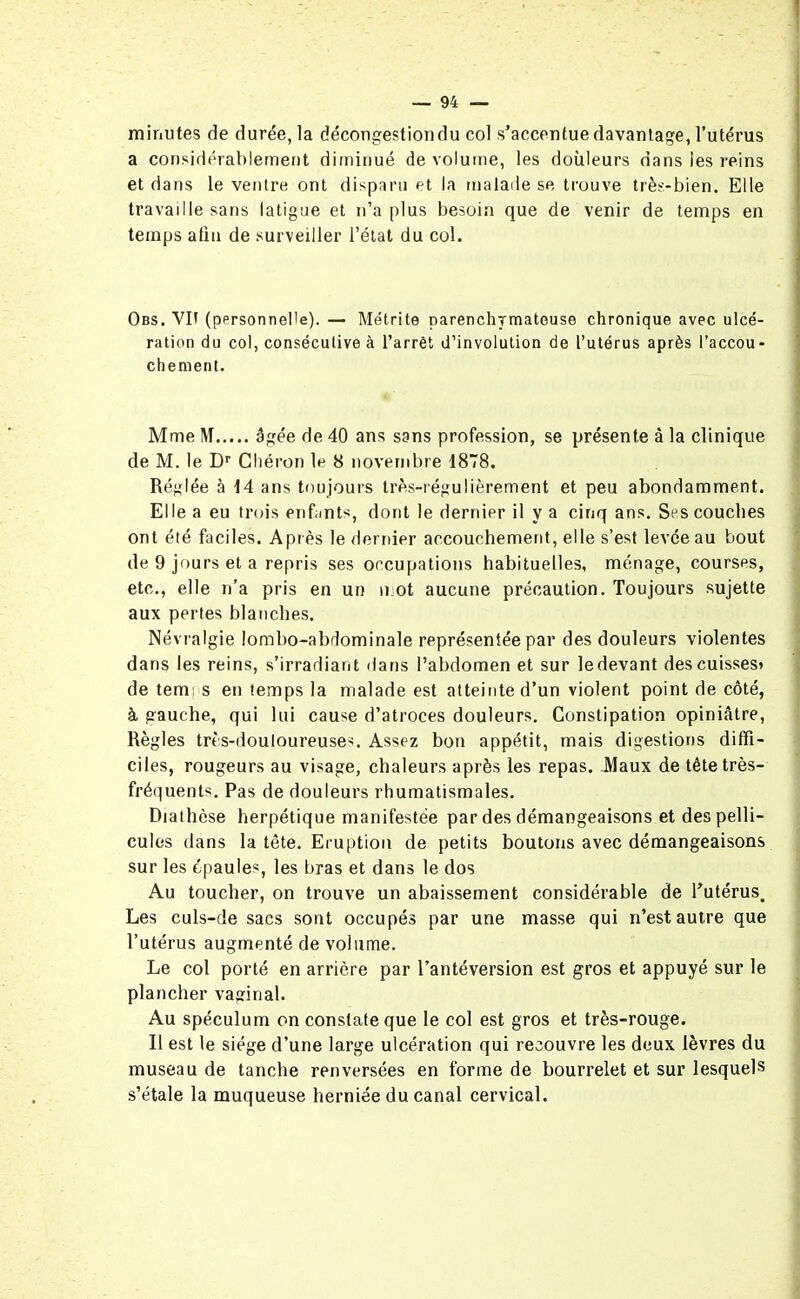minutes de durée, la décongestion du col s'accentue davantage, l’utérus a considérablement diminué de volume, les douleurs dans ies reins et dans le ventre ont disparu et la malade se trouve très-bien. Elle travaille sans latigue et n’a plus besoin que de venir de temps en temps aliu de surveiller l’état du col. Obs. Vit (personnelle). — Métrite parenchymateuse chronique avec ulcé- ration du coi, consécutive à l’arrêt d’involulion de l’utérus après l’accou- chement. Mme M âgée de 40 ans sans profession, se présente à la clinique de M. le Dr Cliéron le 8 novembre 1878. Réglée à 14 ans toujours très-régulièrement et peu abondamment. Elle a eu trois enfants, dont le dernier il y a cinq ans. Ses couches ont été faciles. Après le dernier accouchement, elle s’est levée au bout de 9 jours et a repris ses occupations habituelles, ménage, courses, etc., elle n’a pris en un mot aucune précaution. Toujours sujette aux pertes blanches. Névralgie lombo-abdominale représentée par des douleurs violentes dans les reins, s'irradiant dans l’abdomen et sur ledevant descuisses» de temps en temps la malade est atteinte d’un violent point de côté, à gauche, qui lui cause d’atroces douleurs. Constipation opiniâtre, Règles très-douloureuses. Assez bon appétit, mais digestions diffi- ciles, rougeurs au visage, chaleurs après les repas. Maux de tête très- fréquents. Pas de douleurs rhumatismales. Diathèse herpétique manifestée par des démangeaisons et des pelli- cules dans la tête. Eruption de petits boutons avec démangeaisons sur les épaules, les bras et dans le dos Au toucher, on trouve un abaissement considérable de l'utérus. Les culs-de sacs sont occupés par une masse qui n’est autre que l’utérus augmenté de volume. Le col porté en arrière par l’antéversion est gros et appuyé sur le plancher vaginal. Au spéculum on constate que le col est gros et très-rouge. Il est le siège d’une large ulcération qui recouvre les deux lèvres du museau de tanche renversées en forme de bourrelet et sur lesquels s’étale la muqueuse herniée du canal cervical.