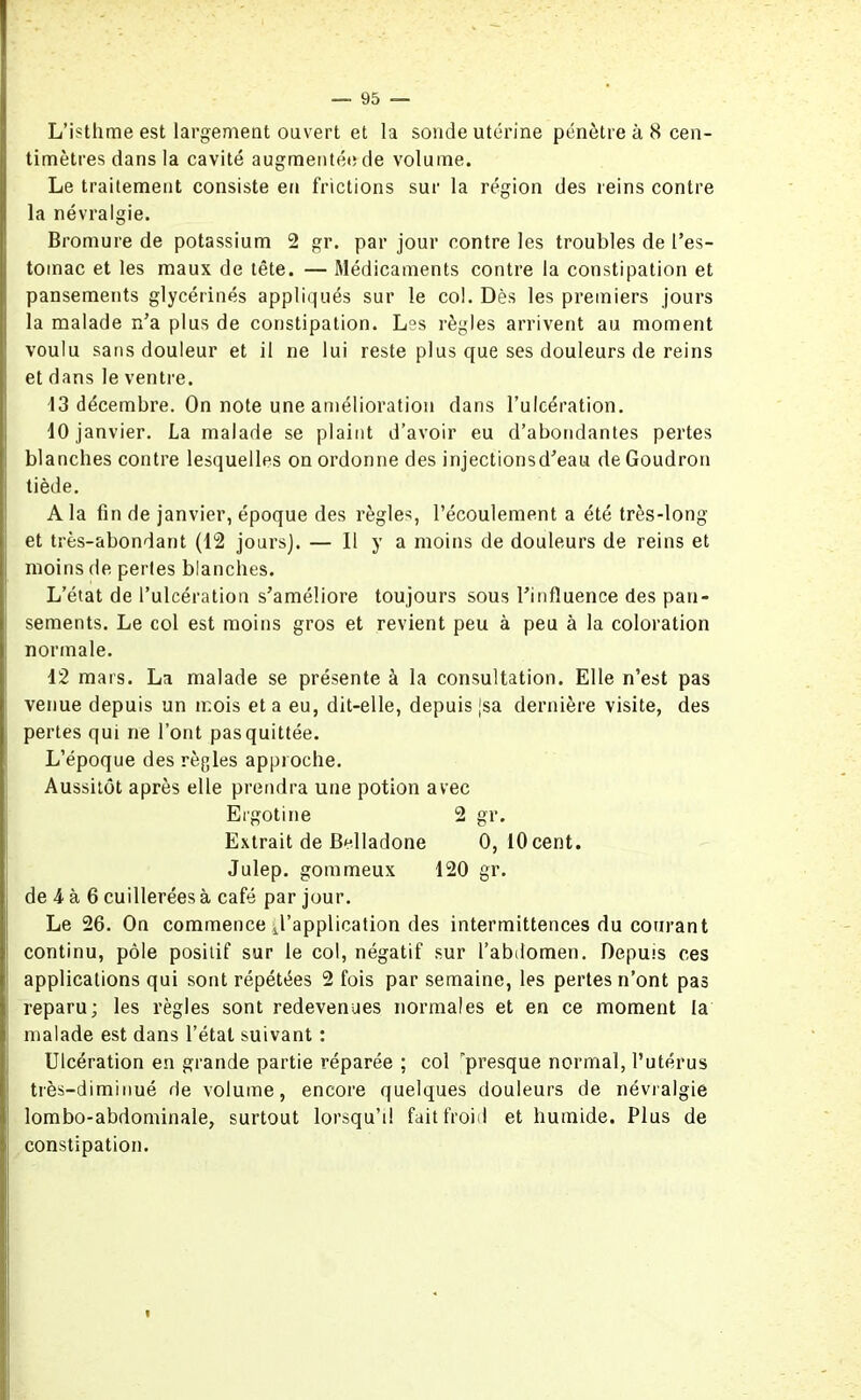 L’isthme est largement ouvert et la sonde utérine pénètre à 8 cen- timètres dans la cavité augmentée de volume. Le traitement consiste en frictions sur la région des reins contre la névralgie. Bromure de potassium 2 gr. par jour contre les troubles de l’es- tomac et les maux de tête. — Médicaments contre la constipation et pansements glycérines appliqués sur le col. Dès les premiers jours la malade n’a plus de constipation. Les règles arrivent au moment voulu sans douleur et il ne lui reste plus que ses douleurs de reins et dans le ventre. 13 décembre. On note une amélioration dans l’ulcération. 10 janvier. La malade se plaint d’avoir eu d’abondantes pertes blanches contre lesquelles on ordonne des injectionsd’eau de Goudron tiède. A la fin de janvier, époque des règles, l’écoulement a été très-long et très-abondant (12 jours]. — Il y a moins de douleurs de reins et moins de pertes blanches. L’état de l’ulcération s’améliore toujours sous l’influence des pan- sements. Le col est moins gros et revient peu à peu à la coloration normale. 12 mars. La malade se présente à la consultation. Elle n’est pas venue depuis un mois et a eu, dit-elle, depuis jsa dernière visite, des pertes qui ne l’ont pas quittée. L’époque des règles approche. Aussitôt après elle prendra une potion avec Ergotine 2 gr. Extrait de Belladone 0, 10 cent. Julep. gommeux 120 gr. de 4 à 6 cuillerées à café par jour. Le 26. On commence d'application des intermittences du courant continu, pôle positif sur le col, négatif sur l’abdomen. Depuis ces applications qui sont répétées 2 fois par semaine, les pertes n’ont pas reparu; les règles sont redevenues normales et en ce moment la malade est dans l’état suivant : Ulcération en grande partie réparée ; col presque normal, l’utérus très-diminué de volume, encore quelques douleurs de névralgie lombo-abdominale, surtout lorsqu’il fait froid et humide. Plus de constipation.