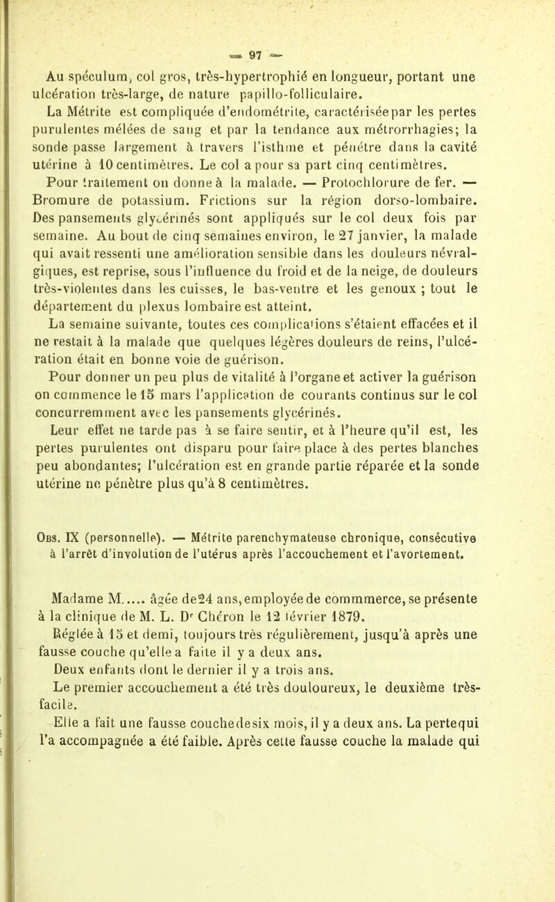 Au spéculum; col gros, très-hypertrophié en longueur, portant une ulcération très-large, de nature papillo-folliculaire. La Métrite est compliquée d’endométrite, caractériséepar les pertes purulentes mélées de sang et par la tendance aux métrorrhagies; la sonde passe largement à travers l’isthme et pénétre dans la cavité utérine à 10 centimètres. Le col a pour sa part cinq centimètres. Pour traitement on donne à la malade. — Protochlorure de fer. — Bromure de potassium. Frictions sur la région dorso-lombaire. Des pansements glycérines sont appliqués sur le col deux fois par semaine. Au bout de cinq semaines environ, le 27 janvier, la malade qui avait ressenti une amélioration sensible dans les douleurs névral- giques, est reprise, sous l’influence du froid et de la neige, de douleurs très-violentes dans les cuisses, le bas-ventre et les genoux ; tout le département du plexus lombaire est atteint. La semaine suivante, toutes ces complications s’étaient effacées et il ne restait à la malade que quelques légères douleurs de reins, l’ulcé- ration était en bonne voie de guérison. Pour donner un peu plus de vitalité à l’organe et activer la guérison on commence le 15 mars l’application de courants continus sur le col concurremment avtc les pansements glycérinés. Leur effet ne tarde pas à se faire sentir, et à l’heure qu’il est, les pertes purulentes ont disparu pour faire place à des pertes blanches peu abondantes; l’ulcération est en grande partie réparée et la sonde utérine ne pénètre plus qu’à 8 centimètres. Obs. IX (personnelle). — Métrite parenchymateuse chronique, consécutive à l’arrêt d’involution de l’utérus après l’accouchement et l’avortement. Madame M âgée de24 ans, employée de eommmerce, se présente à la clinique de M. L. Dr Chéron le 12 lévrier 1879. Réglée à 15 et demi, toujours très régulièrement, jusqu’à après une fausse couche qu’elle a faite il y a deux ans. Deux enfants dont le dernier il y a trois ans. Le premier accouchement a été très douloureux, le deuxième très- facile. Elie a fait une fausse couchedesix mois, il y a deux ans. La pertequi l’a accompagnée a été faible. Après cette fausse couche la malade qui