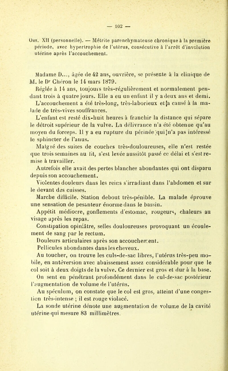 Ubs. XII (personnelle). — Métrite parenchymateuse chronique à la première période, avec hypertrophie de l’utérus, consécutive à l’arrêt d’involution utérine après l’accouchement. Madame D..., âgée de 42 ans, ouvrière, se présente à la clinique de M. le Dr Chéron le 14 mars 1879. Réglée à 14 ans, loujouis très-régulièrement et normalement pen- dant trois à quatre jours. Elle a eu un enfant il y a deux ans et demi. L’accouchement a été très-long, très-laborieux et (a causé à la ma- lade de très-vives souffrances. L’enfant est resté dix-huit heures à franchir la distance qui sépare le détroit supérieur de la vulve. La délivrance n’a été obtenue qu’au moyen du forceps. 11 y a eu rupture du périnée [quijn’a pas intéressé le sphincter de l’anus. Malgré des suites de couches très-douloureuses, elle n’est restée que trois semaines au lit, s’est levée aussitôt passé ce délai et s’est re- mise à travailler. Autrefois elle avait des pertes blanches abondantes qui ont disparu depuis son accouchement. Violentes douleurs dans les reins s’irradiant dans l’abdomen et sur le devant des cuisses. Marche difficile. Station debout très-pénible. La malade éprouve une sensation de pesanteur énorme dans le bassin. Appétit médiocre, gonflements d’estomac, rougeurs, chaleurs au visage après les repas. Constipation opiniâtre, selles douloureuses provoquant un écoule- ment de sang par le rectum. Douleurs articulaires après son accouchement. Pellicules abondantes dans les cheveux. Au toucher, on trouve les culs-de-sac libres, l’utérus très-peu mo- bile, en antéversion avec abaissement assez considérable pour que le col soit à deux doigts de la vulve. Ce dernier est gros et dur à la base. On sent en pénétrant profondément dans le cul-de-sac postérieur l’augmentation de volume de l’utérus. Au spéculum, on constate que le col est gros, atteint d’une conges- tion très-intense ; il est rouge violacé. La sonde utérine dénote une augmentation de volume de la cavité utérine qui mesure 83 millimètres.