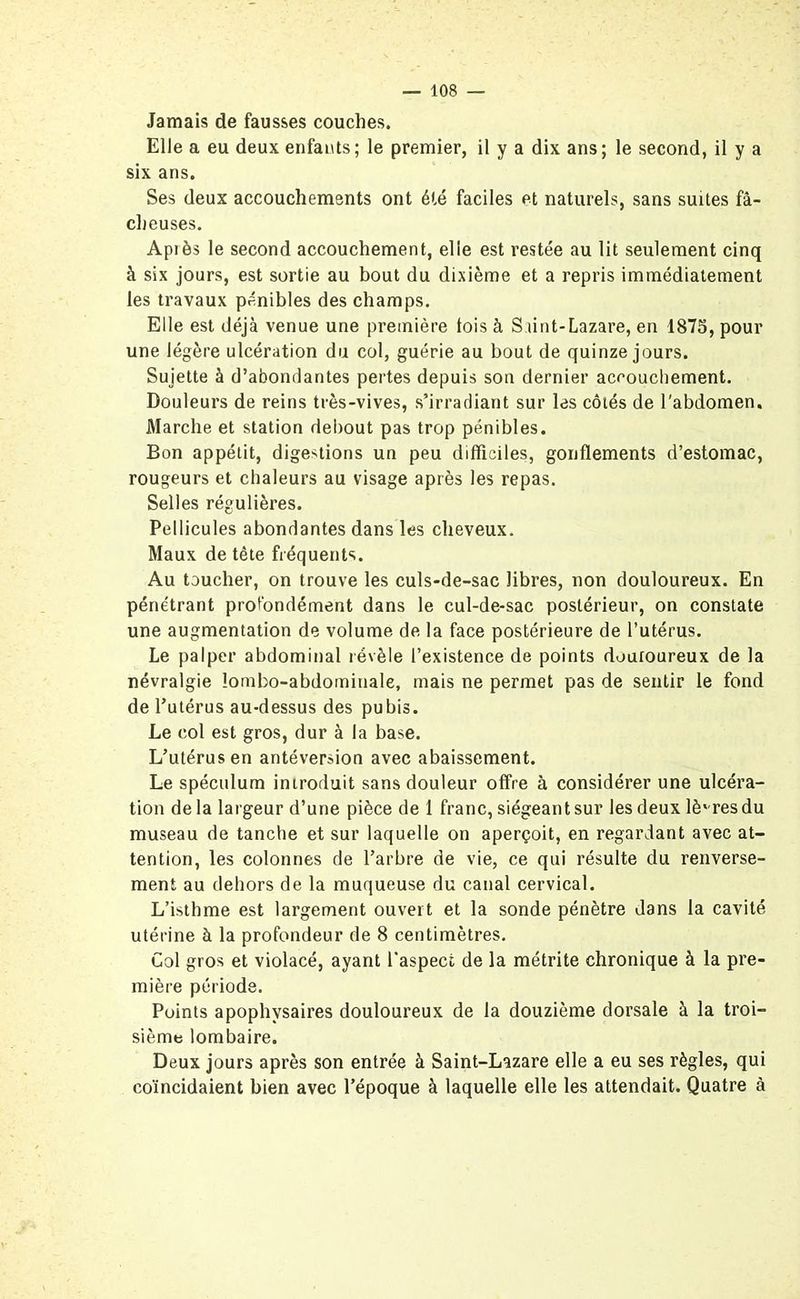 Jamais de fausses couches. Elle a eu deux enfants; le premier, il y a dix ans; le second, il y a six ans. Ses deux accouchements ont été faciles et naturels, sans suites fâ- cheuses. Après le second accouchement, elle est restée au lit seulement cinq à six jours, est sortie au bout du dixième et a repris immédiatement les travaux pénibles des champs. Elle est déjà venue une première lois à Saint-Lazare, en 1875, pour une légère ulcération du col, guérie au bout de quinze jours. Sujette à d’abondantes pertes depuis son dernier accouchement. Douleurs de reins très-vives, s’irradiant sur les côtés de l'abdomen. Marche et station debout pas trop pénibles. Bon appétit, digestions un peu difficiles, gonflements d’estomac, rougeurs et chaleurs au visage après les repas. Selles régulières. Pellicules abondantes dans les cheveux. Maux de tête fréquents. Au toucher, on trouve les culs-de-sac libres, non douloureux. En pénétrant profondément dans le cul-de-sac postérieur, on constate une augmentation de volume de la face postérieure de l’utérus. Le palper abdominal révèle l’existence de points douloureux de la névralgie lombo-abdominale, mais ne permet pas de sentir le fond de l’utérus au-dessus des pubis. Le col est gros, dur à la base. L’utérus en antéversion avec abaissement. Le spéculum introduit sans douleur offre à considérer une ulcéra- tion de la largeur d’une pièce de 1 franc, siégeant sur les deux lè'-res du museau de tanche et sur laquelle on aperçoit, en regardant avec at- tention, les colonnes de l’arbre de vie, ce qui résulte du renverse- ment au dehors de la muqueuse du canal cervical. L’isthme est largement ouvert et la sonde pénètre dans la cavité utérine à la profondeur de 8 centimètres. Col gros et violacé, ayant l’aspect de la métrite chronique à la pre- mière période. Points apophvsaires douloureux de la douzième dorsale à la troi- sième lombaire. Deux jours après son entrée à Saint-Lazare elle a eu ses règles, qui coïncidaient bien avec l’époque à laquelle elle les attendait. Quatre à