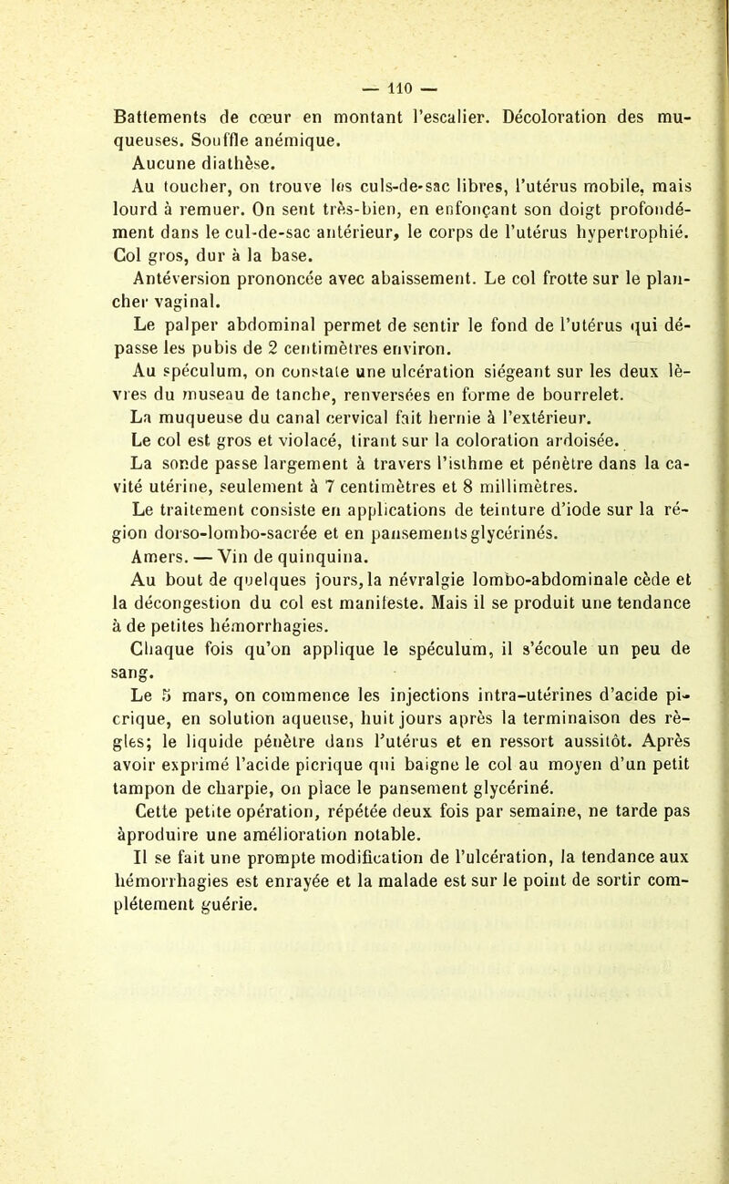 Battements de cœur en montant l’escalier. Décoloration des mu- queuses. Souffle anémique. Aucune diathèse. Au toucher, on trouve les culs-de-sac libres, l’utérus mobile, mais lourd à remuer. On sent très-bien, en enfonçant son doigt profondé- ment dans le cul-de-sac antérieur, le corps de l’utérus hypertrophié. Col gros, dur à la base. Antéversion prononcée avec abaissement. Le col frotte sur le plan- cher vaginal. Le palper abdominal permet de sentir le fond de l’utérus qui dé- passe les pubis de 2 centimètres environ. Au spéculum, on constate une ulcération siégeant sur les deux lè- vres du museau de tanche, renversées en forme de bourrelet. La muqueuse du canal cervical fait hernie à l’extérieur. Le col est gros et violacé, tirant sur la coloration ardoisée. La sonde passe largement à travers l’isthme et pénètre dans la ca- vité utérine, seulement à 7 centimètres et 8 millimètres. Le traitement consiste en applications de teinture d’iode sur la ré- gion dorso-lombo-sacrée et en pansementsglycérinés. Amers. — Vin de quinquina. Au bout de quelques jours, la névralgie lombo-abdominale cède et la décongestion du col est manifeste. Mais il se produit une tendance à de petites hémorrhagies. Chaque fois qu’on applique le spéculum, il s’écoule un peu de sang. Le 5 mars, on commence les injections intra-utérines d’acide pi- crique, en solution aqueuse, huit jours après la terminaison des rè- gles; le liquide pénètre dans l’utérus et en ressort aussitôt. Après avoir exprimé l’acide picrique qui baigne le col au moyen d’un petit tampon de charpie, on place le pansement glycériné. Cette petite opération, répétée deux fois par semaine, ne tarde pas àproduire une amélioration notable. Il se fait une prompte modification de l’ulcération, la tendance aux hémorrhagies est enrayée et la malade est sur le point de sortir com- plètement guérie.