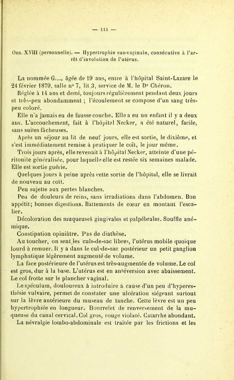 Obs. XVIII (personnelle). — Hypertrophie sus-vaginale, consécutive à l’ar- rêt d’involution de l’utérus. La nommée G..., âgée de 19 ans, entre à l’hôpital Saint-Lazare le 24 février 1879, salle n° 7, lit,3, service de i\I. le Dr Chéron. Réglée à 14 ans et demi, toujours régulièrement pendant deux jours et très-peu abondamment ; l'écoulement se compose d’un sang très- peu coloré. Elle n’a jamais eu de fausse couche. Elle a eu un enfant il y a deux ans. L’accouchement, fait à l’hôpital Necker, a été naturel, facile, sans suites fâcheuses. Après un séjour au lit de neuf jours, elle est sortie, le dixième, et s’est immédiatement remise à pratiquer le coït, le jour même. Trois jours après, elle revenait à l’hôpital Necker, atteinte d’une pé- ritonite généralisée, pour laquelle elle est restée six semaines malade. Elle est sortie guérie. Quelques jours à peine après cette sortie de l’hôpital, elle se livrait de nouveau au coït. Peu sujette aux pertes blanches. Peu de douleurs de reins, sans irradiations dans l’abdomen. Bon appétit; bonnes digestions. Battements de cœur en montant l’esca- lier. Décoloration des muqueuses gingivales et palpébrales. Souffle ané- mique. Constipation opiniâtre. Pas de diathèse. Au toucher, on sent les culs-de-sac libres, l’utérus mobile quoique lourd à remuer. II y a dans le cul-de-sac postérieur un petit ganglion lymphatique légèrement augmenté de volume. La face postérieure de l’utérus est très-augmentée de volume. Le col est gros, dur à la base. L’utérus est en antéversion avec abaissement. Le col frotte sur le plancher vaginal. Lespéculum, douloureux à introduire à cause d’un peu d’hvperes- thésie vulvaire, permet de constater une ulcération siégeant surtout sur la lèvre antérieure du museau de tanche. Cette lèvre est un peu hypertrophiée en longueur. Bourrelet de renversement de la mu- queuse du canal cervical.Col gros, rouge violacé. Catarrhe abondant. La névralgie lombo-abdominale est traitée par les frictions et les