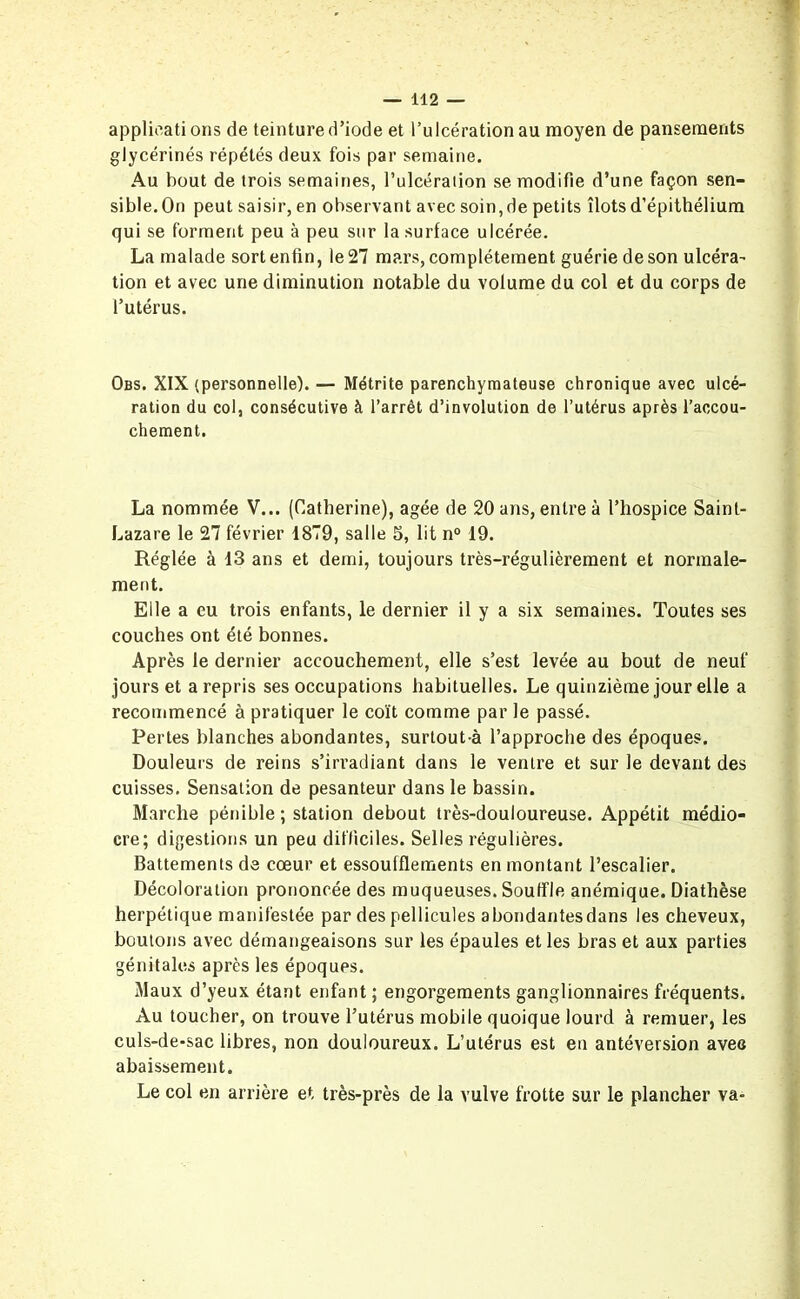 applications de teinture d’iode et l’ulcération au moyen de pansements glycérines répétés deux fois par semaine. Au bout de trois semaines, l’ulcération se modifie d’une façon sen- sible. On peut saisir, en observant avec soin, de petits îlots d’épithélium qui se forment peu à peu sur la surface ulcérée. La malade sort enfin, le 27 mars, complètement guérie de son ulcéra- tion et avec une diminution notable du volume du col et du corps de l’utérus. Obs. XIX (personnelle). — Métrite parenchymateuse chronique avec ulcé- ration du col, consécutive à l’arrêt d’involution de l’utérus après l’accou- chement. La nommée V... (Catherine), âgée de 20 ans, entre à l’hospice Saint- Lazare le 27 février 1879, salle 5, lit n° 19. Réglée à 13 ans et demi, toujours très-régulièrement et normale- ment. Elle a eu trois enfants, le dernier il y a six semaines. Toutes ses couches ont été bonnes. Après le dernier accouchement, elle s’est levée au bout de neuf jours et a repris ses occupations habituelles. Le quinzième jour elle a recommencé à pratiquer le coït comme par le passé. Pertes blanches abondantes, surtout-à l’approche des époques. Douleurs de reins s’irradiant dans le ventre et sur le devant des cuisses. Sensation de pesanteur dans le bassin. Marche pénible; station debout très-douloureuse. Appétit médio- cre; digestions un peu difficiles. Selles régulières. Battements de cœur et essoufflements en montant l’escalier. Décoloration prononcée des muqueuses. Souffle anémique. Diathèse herpétique manifestée par des pellicules abondantesdans les cheveux, boutons avec démangeaisons sur les épaules et les bras et aux parties génitales après les époques. Maux d’yeux étant enfant ; engorgements ganglionnaires fréquents. Au toucher, on trouve l’utérus mobile quoique lourd à remuer, les culs-de-sac libres, non douloureux. L’utérus est en antéversion avec abaissement. Le col en arrière et très-près de la vulve frotte sur le plancher va-