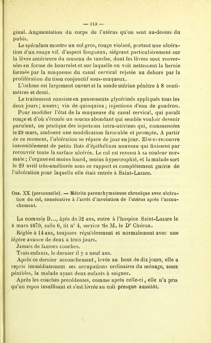 ginal. Augmentation du corps de l’utérus qu’on seut au-dessus du pubis. Le spéculum montre un col gros, rouge violacé, portant une ulcéra- tion d’un rouge vif, d’aspect fongueux, siégeant particulièrement sur la lèvre antérieure du museau de tanche, dont les lèvres sout renver- sées en forme de bourrelet et sur laquelle on voit nettement la hernie formée par la muqueuse du canal cervical rejetée au dehors par la prolifération du tissu conjonctif sous-muqueux. L’isthme est largement ouvert et la sonde utérine pénètre à 8 centi* mètres et demi. Le traitement consiste en pansements glycérinés appliqués tous les deux jours; amers; vin de quinquina ; injections d’eau de goudron. Pour modifier l’état de la muqueuse du canal cervical, qui paraît rouge et d’où s’écoule un mucus abondant qui semble vouloir devenir purulent, on pratique des injections intra-utérines qui, commencées le29 mars, amènent une modification favorable et prompte. A partir de ce moment, l’ulcération se répare de jour en jour. Elle se recouvre insensiblement de petits îlots d’épithélium nouveau qui finissent par recouvrir toute la surface ulcérée. Le col est revenu à sa couleur nor- male ; l’organe est moins lourd, moins hypertrophié, et la malade sort le 29 avril très-améliorée sous ce rapport et complètement guérie de l’ulcération pour laquelle elle était entrée à Saint-Lazare. Obs. XX (personnelle). — Métrite parenchymateuse chronique avec ulcéra- tion du col, consécutive à l’arrêt d’involution de l’utérus après l’accou- chement. La nommée D..., âgée de 32 ans, entre à l’hospice Saint-Lazare le 4 mars 1879, salle 6, lit n° 4, service de M. le Dr Chéron. Réglée à 14 ans, toujours régulièrement et normalement avec une légère avance de deux à trois jours. Jamais de fausses couches. Trois enfants, le dernier il y a neuf ans. Après ce dernier accouchement, levée au bout de dix jours, elle a repris immédiatement ses occupations ordinaires du ménage, assez pénibles, la malade ayant deux enfants à soigner. Après les couches précédentes, comme après celle-ci, elle n’a pris qu’un repos insuffisant et s’est livrée au coït presque aussitôt.