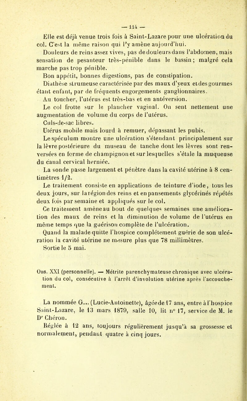 Elle est déjà venue trois fois à Saint-Lazare pour une ulcération du col. C’eA la même raison qui l’y amène aujourd’hui. Douleurs de reins assez vives, pas de douleurs dans l’abdomen, mais sensation de pesanteur très-pénible dans le bassin ; malgré cela marche pas trop pénible. Bon appétit, bonnes digestions, pas de constipation. Diathèse slrumeuse caractérisée par des maux d’yeux etdes gourmes étant enfant, par de fréquents engorgements ganglionnaires. Au toucher, l’utérus est très-bas et en antéversion. Le col frotte sur le plancher vaginal. On sent nettement une augmentation de volume du corps de l’utérus. Culs-de-sac libres. Utérus mobile mais lourd à remuer, dépassant les pubis. Le spéculum montre une ulcération s’étendant principalement sur la lèvre postérieure du museau de tanche dont les lèvres sont ren- versées en forme de champignon et sur lesquelles s’étale la muqueuse du canal cervical herniée. La sonde passe largement et pénètre dans la cavité utérine à 8 cen- timètres 1/2. Le traitement consiste en applications de teinture d’iode, tous les deux jours, sur 1 a région des reins et en pansements glycérinés répétés deux fois par semaine et appliqués sur le col. Ce traitement amèneau bout de quelques semaines une améliora- tion des maux de reins et la diminution de volume de l’utérus en même temps que la guérison complète de l’ulcération. Quand la malade quitte l’hospice complètement guérie de son ulcé- ration la cavité utérine ne mesure plus que 78 millimètres. Sortie le 5 mai. Obs. XXI (personnelle). — Métrite parenchymateuse chronique avec ulcéra- tion du col, consécutive à l’arrêt d’involution utérine après l’accouche- ment. La nommée G... (Lucie-Antoinette), âgéedel? ans, entre à l’hospice Saint-Lazare, le 13 mars 1879, salle 10, lit n° 17, service de M. le Dr Chéron. Réglée à 12 ans, toujours régulièrement jusqu’à sa grossesse et normalement, pendant quatre à cinq jours.