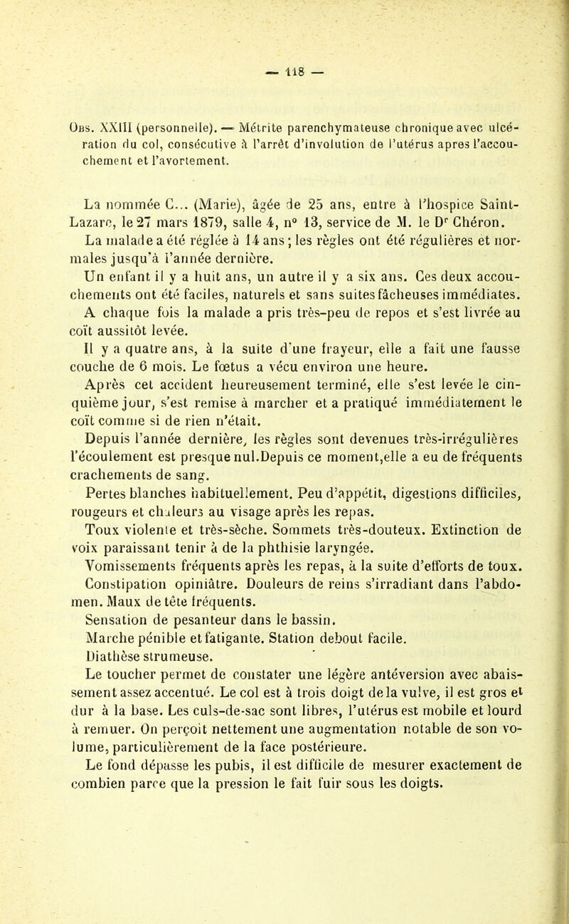 Obs. XXIII (personnelle).—° Métrite parenchymateuse chronique avec ulcé- ration du col, consécutive il l’arrêt d’involulion de l’utérus apres l’accou- chement et l’avortement. La nommée G... (Marie), âgée de 25 ans, entre à l’hospice Saint- Lazare, le 27 mars 1879, salle 4, n° 13, service de M. le Dr Chéron. La malade a été réglée à 14 ans ; les règles ont été régulières et nor- males jusqu’à l’année dernière. Un enfant il y a huit ans, un autre il y a six ans. Ces deux accou- chements ont été faciles, naturels et sans suites fâcheuses immédiates. A chaque fois la malade a pris très-peu de repos et s’est livrée au coït aussitôt levée. Il y a quatre ans, à la suite d’une frayeur, elle a fait une fausse couche de 6 mois. Le fœtus a vécu environ une heure. Après cet accident heureusement terminé, elle s’est levée le cin- quième jour, s’est remise à marcher et a pratiqué immédiatement le coït comme si de rien n’était. Depuis l’année dernière, les règles sont devenues très-irrégulières l’écoulement est presque nul.Depuis ce moment,elle a eu de fréquents crachements de sang. Pertes blanches habituellement. Peu d’appétit, digestions difficiles, rougeurs et chaleurs au visage après les repas. Toux violente et très-sèche. Sommets très-douteux. Extinction de voix paraissant tenir à de la phthisie laryngée. Vomissements fréquents après les repas, à la suite d’efforts de toux. Constipation opiniâtre. Douleurs de reins s’irradiant dans l’abdo- men. Maux de tête fréquents. Sensation de pesanteur dans le bassin. Marche pénible et fatigante. Station debout facile. Diathèse strumeuse. Le toucher permet de constater une légère antéversion avec abais- sement assez accentué. Le col est à trois doigt delà vulve, il est gros et dur à la base. Les culs-de-sac sont libres, l’utérus est mobile et lourd à remuer. On perçoit nettement une augmentation notable de son vo- lume, particulièrement de la face postérieure. Le fond dépasse les pubis, il est difficile de mesurer exactement de combien parce que la pression le fait fuir sous les doigts.