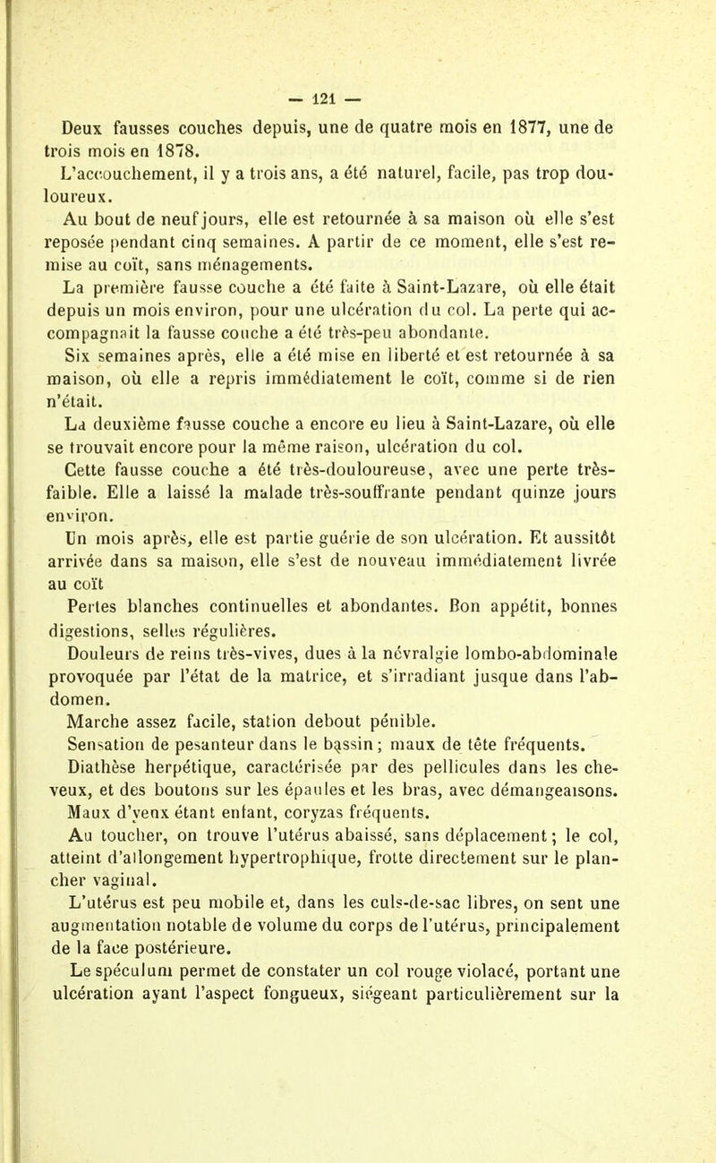 Deux fausses couches depuis, une de quatre mois en 1877, une de trois mois en 1878. L’accouchement, il y a trois ans, a été naturel, facile, pas trop dou- loureux. Au bout de neuf jours, elle est retournée à sa maison où elle s’est reposée pendant cinq semaines. A partir de ce moment, elle s’est re- mise au coït, sans ménagements. La première fausse couche a été faite à Saint-Lazare, où elle était depuis un mois environ, pour une ulcération du col. La perte qui ac- compagnait la fausse couche a été très-peu abondante. Six semaines après, elle a été mise en liberté et est retournée à sa maison, où elle a repris immédiatement le coït, comme si de rien n’était. La deuxième fausse couche a encore eu lieu à Saint-Lazare, où elle se trouvait encore pour la même raison, ulcération du col. Cette fausse couche a été très-douloureuse, avec une perte très- faible. Elle a laissé la malade très-souffrante pendant quinze jours environ. Un mois après, elle est partie guérie de son ulcération. Et aussitôt arrivée dans sa maison, elle s’est de nouveau immédiatement livrée au coït Perles blanches continuelles et abondantes. Bon appétit, bonnes digestions, selles régulières. Douleurs de reins très-vives, dues à la névralgie lombo-abdominale provoquée par l’état de la matrice, et s’irradiant jusque dans l’ab- domen. Marche assez facile, station debout pénible. Sensation de pesanteur dans le bassin; maux de tête fréquents. Diathèse herpétique, caractérisée par des pellicules dans les che- veux, et des boutons sur les épaules et les bras, avec démangeaisons. Maux d’venx étant enfant, coryzas fréquents. Au toucher, on trouve l’utérus abaissé, sans déplacement ; le col, atteint d’allongement hypertrophique, frotte directement sur le plan- cher vaginal. L’utérus est peu mobile et, dans les culs-de-sac libres, on sent une augmentation notable de volume du corps de l’utérus, principalement de la face postérieure. Le spéculum permet de constater un col rouge violacé, portant une ulcération ayant l’aspect fongueux, siégeant particulièrement sur la