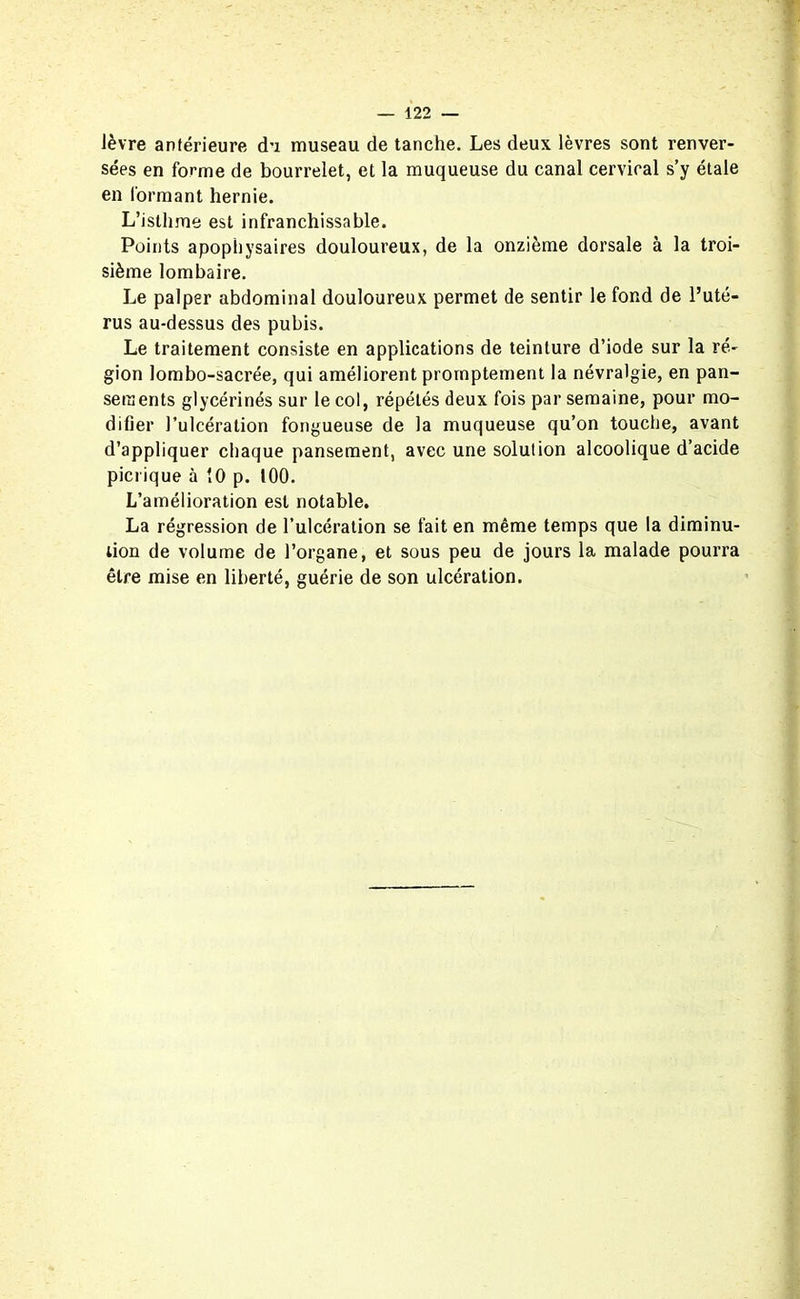 lèvre antérieure du museau de tanche. Les deux lèvres sont renver- sées en forme de bourrelet, et la muqueuse du canal cervical s’y étale en formant hernie. L’isthme est infranchissable. Points apophysaires douloureux, de la onzième dorsale à la troi- sième lombaire. Le palper abdominal douloureux permet de sentir le fond de l’uté- rus au-dessus des pubis. Le traitement consiste en applications de teinture d’iode sur la ré- gion lombo-sacrée, qui améliorent promptement la névralgie, en pan- sements glycérinés sur le col, répétés deux fois par semaine, pour mo- difier l’ulcération fongueuse de la muqueuse qu’on touche, avant d’appliquer chaque pansement, avec une solution alcoolique d’acide picrique à 10 p. 100. L’amélioration est notable. La régression de l’ulcération se fait en même temps que la diminu- tion de volume de l’organe, et sous peu de jours la malade pourra être mise en liberté, guérie de son ulcération.