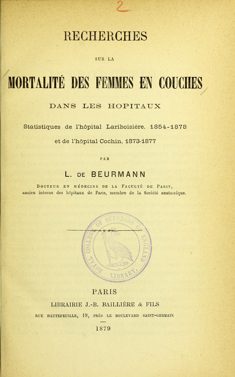 RECHERCHES SUR LA / MORTALITE DES FEMMES EN COUCHES DAN S LES HOPITAUX Statistiques de l’hôpital Lariboisière, 1854-1878 et de l’hôpital Cochin, 1873-1877 PAR L. de BEURMANN Docteur en médecine de la Faculté de Paris, ancien interne des hôpitaux de Paris, membre de la Société anatomique. LIBRAIRIE J.-B. BAILLIÈRE & FILS RUÉ HAUTEFEÜILLE, 19, TRÈS LE BOULEVARD SAINT-GERMAIN 1879