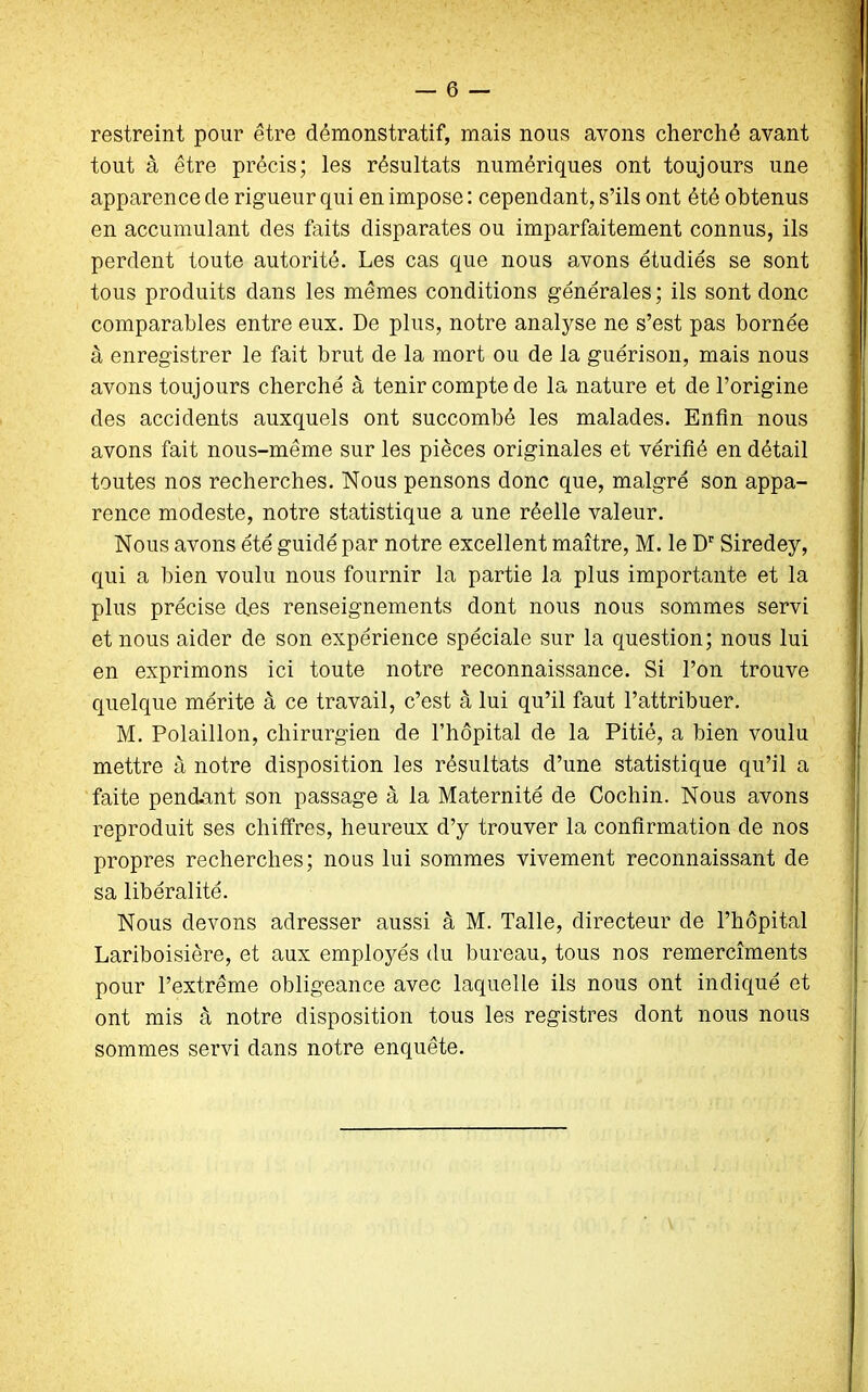 restreint pour être démonstratif, mais nous avons cherché avant tout à être précis; les résultats numériques ont toujours une apparence de rigueur qui en impose : cependant, s’ils ont été obtenus en accumulant des faits disparates ou imparfaitement connus, ils perdent toute autorité. Les cas que nous avons étudiés se sont tous produits dans les mêmes conditions générales; ils sont donc comparables entre eux. De plus, notre analyse ne s’est pas bornée à enregistrer le fait brut de la mort ou de la guérison, mais nous avons toujours cherché à tenir compte de la nature et de l’origine des accidents auxquels ont succombé les malades. Enfin nous avons fait nous-même sur les pièces originales et vérifié en détail toutes nos recherches. Nous pensons donc que, malgré son appa- rence modeste, notre statistique a une réelle valeur. Nous avons été guidé par notre excellent maître, M. le Dr Siredey, qui a bien voulu nous fournir la partie la plus importante et la plus précise des renseignements dont nous nous sommes servi et nous aider de son expérience spéciale sur la question; nous lui en exprimons ici toute notre reconnaissance. Si l’on trouve quelque mérite à ce travail, c’est à lui qu’il faut l’attribuer. M. Polaillon, chirurgien de l’hôpital de la Pitié, a bien voulu mettre à notre disposition les résultats d’une statistique qu’il a faite pendant son passage à la Maternité de Cochin. Nous avons reproduit ses chiffres, heureux d’y trouver la confirmation de nos propres recherches; nous lui sommes vivement reconnaissant de sa libéralité. Nous devons adresser aussi à M. Talle, directeur de l’hôpital Lariboisière, et aux employés du bureau, tous nos remercîments pour l’extrême obligeance avec laquelle ils nous ont indiqué et ont mis à notre disposition tous les registres dont nous nous sommes servi dans notre enquête.