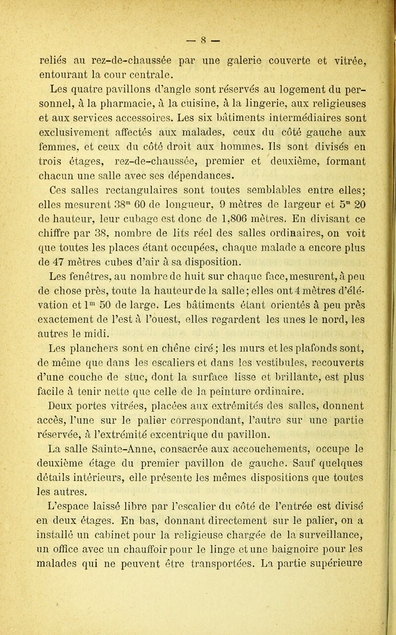 reliés au rez-de-cliaussée par une galerie couverte et vitrée, entourant la cour centrale. Les quatre pavillons d’angle sont réservés au logement du per- sonnel, à la pharmacie, à la cuisine, à la lingerie, aux religieuses et aux services accessoires. Les six bâtiments intermédiaires sont exclusivement affectés aux malades, ceux du côté gauche aux femmes, et ceux du côté droit aux hommes. Ils sont divisés en trois étages, rez-de-chaussée, premier et deuxième, formant chacun une salle avec ses dépendances. Ces salles rectangulaires sont toutes semblables entre elles; elles mesurent 38“ 60 de longueur, 9 mètres de largeur et 5“ 20 do hauteur, leur cubage est donc de 1,806 mètres. En divisant ce chiffre par 38, nombre de lits réel des salles ordinaires, on voit que toutes les places étant occupées, chaque malade a encore plus de 47 mètres cubes d’air à sa disposition. Les fenêtres, au nombre de huit sur chaque face, mesurent, à peu de chose près, toute la hauteur de la salle; elles ont 4 mètres d’élé- vation et lm 50 de large. Les bâtiments étant orientés à peu près exactement de l’est à l’ouest, elles regardent les unes le nord, les autres le midi. Les planchers sont en chêne ciré ; les murs et les plafonds sont, de même que dans les escaliers et dans les vestibules, recouverts d’une couche de stuc, dont la surface lisse et brillante, est plus facile à tenir nette que celle de la peinture ordinaire. Deux portes vitrées, placées aux extrémités des salles, donnent accès, l’une sur le palier correspondant, l’autre sur une partie réservée, à l’extrémité excentrique du pavillon. La salle Sainte-Anne, consacrée aux accouchements, occupe le deuxième étage du premier pavillon de gauche. Sauf quelques détails intérieurs, elle présente les mêmes dispositions que toutes les autres. L’espace laissé libre par l’escalier du côté de l’entrée est divisé en deux étages. En bas, donnant directement sur le palier, on a installé un cabinet pour la religieuse chargée de la surveillance, un office avec un chauffoir pour le linge et une baignoire pour les malades qui ne peuvent être transportées. La partie supérieure