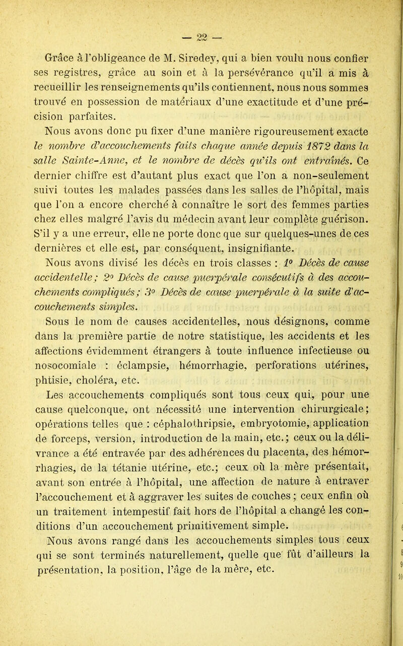 99 Grâce à l’obligeance de M. Siredey, qui a bien voulu nous confier ses registres, grâce au soin et à la persévérance qu’il a mis à recueillir les renseignements qu’ils contiennent, nous nous sommes trouvé en possession de matériaux d’une exactitude et d’une pré- cision parfaites. Nous avons donc pu fixer d’une manière rigoureusement exacte le nombre d'accouchements faits chaque année depuis 1872 dans la salle Sainte-Anne, et le nombre de décès qu'ils ont entraînés. Ce dernier chiffre est d’autant plus exact que l’on a non-seulement suivi toutes les malades passées dans les salles de l’hôpital, mais que l’on a encore cherché à connaître le sort des femmes parties chez elles malgré l’avis du médecin avant leur complète guérison. S’il y a une erreur, elle ne porte donc que sur quelques-unes de ces dernières et elle est, par conséquent, insignifiante. Nous avons divisé les décès en trois classes : 1° Décès de cause accidentelle ; 2° Décès de cause puerpérale consécutifs à des accou- chements compliqués; .9° Décès de cause puerpérale à la suite d'ac- couchements simples. Sous le nom de causes accidentelles, nous désignons, comme dans la première partie de notre statistique, les accidents et les affections évidemment étrangers à toute influence infectieuse ou nosocomiale : éclampsie, hémorrhagie, perforations utérines, phtisie, choléra, etc. Les accouchements compliqués sont tous ceux qui, pour une cause quelconque, ont nécessité une intervention chirurgicale; opérations telles que : céphalothripsie, embryotomie, application de forceps, version, introduction de la main, etc.; ceux ou la déli- vrance a été entravée par des adhérences du placenta, des hémor- rhagies, de la tétanie utérine, etc.; ceux où la mère présentait, avant son entrée à l’hôpital, une affection de nature à entraver l’accouchement et à aggraver les suites de couches ; ceux enfin où un traitement intempestif fait hors de l’hôpital a changé les con- ditions d’un accouchement primitivement simple. J j Nous avons rangé dans les accouchements simples tous ceux qui se sont terminés naturellement, quelle que fût d’ailleurs la présentation, la position, l’âge de la mère, etc.