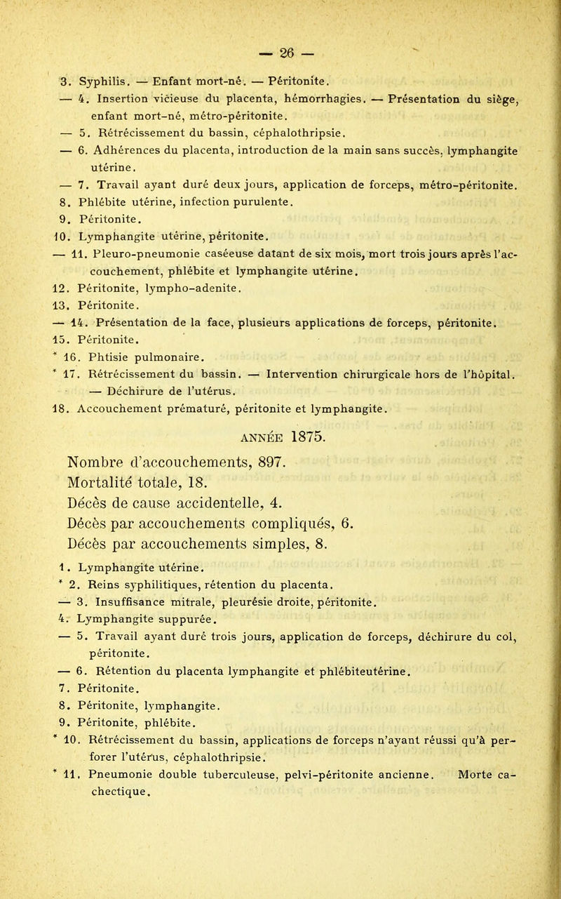— 4. Insertion vicieuse du placenta, hémorrhagies. — Présentation du siège, enfant mort-né, métro-péritonite. — 5. Rétrécissement du bassin, céphalothripsie. — 6. Adhérences du placenta, introduction de la main sans succès, lymphangite utérine. — 7. Travail ayant duré deux jours, application de forceps, métro-péritonite. 8. Phlébite utérine, infection purulente. 9. Péritonite. 10. Lymphangite utérine, péritonite. — 11. Pleuro-pneumonie caséeuse datant de six mois, mort trois jours aprèsl’ac- couchement, phlébite et lymphangite utérine. 12. Péritonite, lympho-adenite. 13. Péritonite. — 14. Présentation de la face, plusieurs applications de forceps, péritonite. 15. Péritonite. * 16. Phtisie pulmonaire. * 17. Rétrécissement du bassin. — Intervention chirurgicale hors de l'hôpital. — Déchirure de l’utérus. 18. Accouchement prématuré, péritonite et lymphangite. ANNÉE 1875. Nombre d’accouchements, 897. Mortalité totale, 18. Décès de cause accidentelle, 4. Décès par accouchements compliqués, 6. Décès par accouchements simples, 8. 1. Lymphangite utérine. 4 2. Reins syphilitiques, rétention du placenta. — 3. Insuffisance mitrale, pleurésie droite, péritonite. 4. Lymphangite suppurée. — 5. Travail ayant duré trois jours, application de forceps, déchirure du col, péritonite. — 6. Rétention du placenta lymphangite et phlébiteutérine. 7. Péritonite. 8. Péritonite, lymphangite. 9. Péritonite, phlébite. 10. Rétrécissement du bassin, applications de forceps n’ayant réussi qu’à per- forer l’utérus, céphalothripsie. * 11, Pneumonie double tuberculeuse, pelvi-péritonite ancienne. Morte ca- chectique.