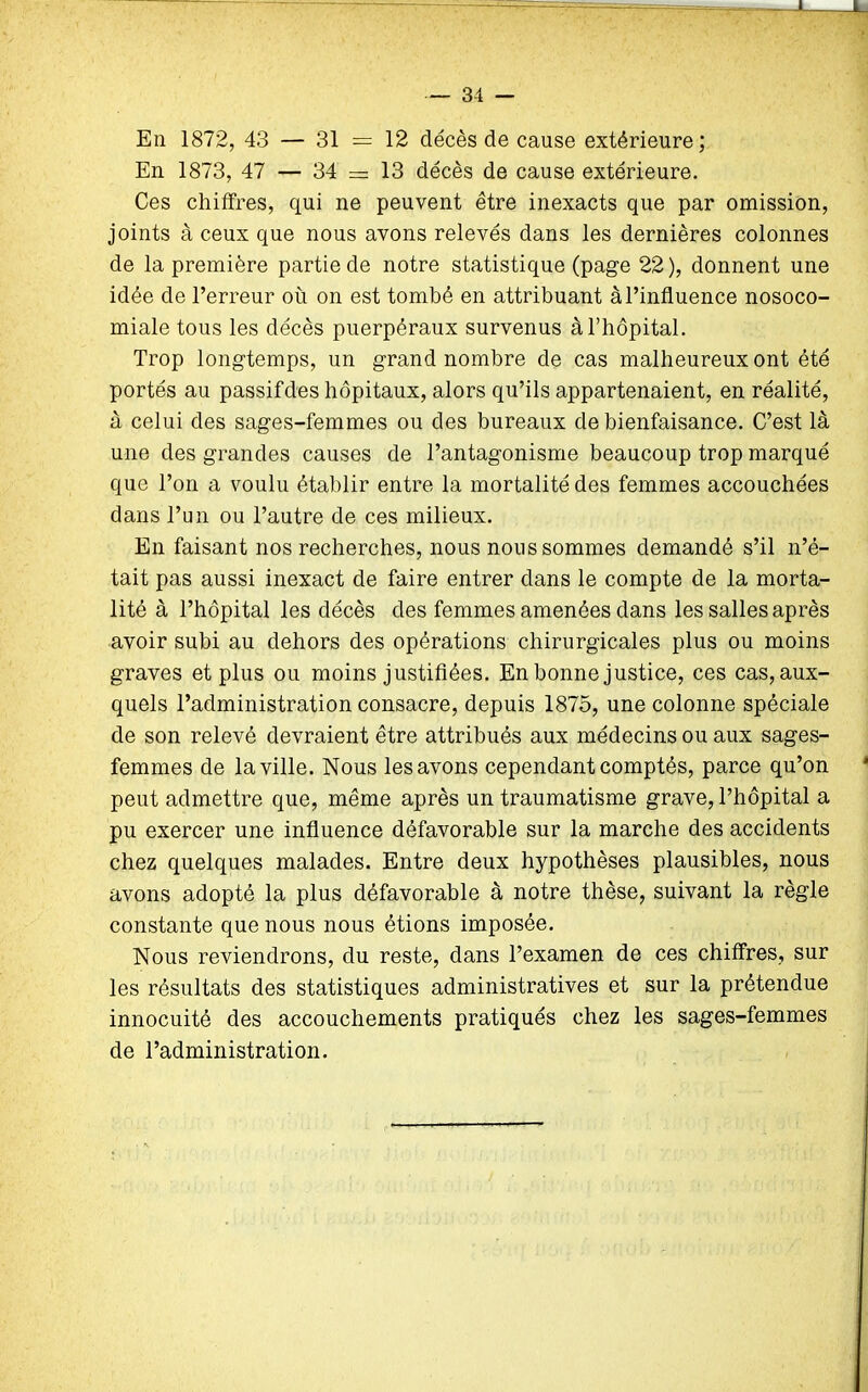 J. — 34 — En 1872, 43 — 31 = 12 décès de cause extérieure; En 1873, 47 — 34 = 13 décès de cause extérieure. Ces chiffres, qui ne peuvent être inexacts que par omission, joints à ceux que nous avons relevés dans les dernières colonnes de la première partie de notre statistique (page 22), donnent une idée de l’erreur où on est tombé en attribuant à l’influence nosoco- miale tous les décès puerpéraux survenus à l’hôpital. Trop longtemps, un grand nombre de cas malheureux ont été portés au passifdes hôpitaux, alors qu’ils appartenaient, en réalité, à celui des sages-femmes ou des bureaux de bienfaisance. C’est là une des grandes causes de l’antagonisme beaucoup trop marqué que l’on a voulu établir entre la mortalité des femmes accouchées dans l’un ou l’autre de ces milieux. En faisant nos recherches, nous nous sommes demandé s’il n’é- tait pas aussi inexact de faire entrer dans le compte de la morta- lité à l’hôpital les décès des femmes amenées dans les salles après avoir subi au dehors des opérations chirurgicales plus ou moins graves et plus ou moins justifiées. En bonne justice, ces cas, aux- quels l’administration consacre, depuis 1875, une colonne spéciale de son relevé devraient être attribués aux médecins ou aux sages- femmes de la ville. Nous les avons cependant comptés, parce qu’on peut admettre que, même après un traumatisme grave, l’hôpital a pu exercer une influence défavorable sur la marche des accidents chez quelques malades. Entre deux hypothèses plausibles, nous avons adopté la plus défavorable à notre thèse, suivant la règle constante que nous nous étions imposée. Nous reviendrons, du reste, dans l’examen de ces chiffres, sur les résultats des statistiques administratives et sur la prétendue innocuité des accouchements pratiqués chez les sages-femmes de l’administration.