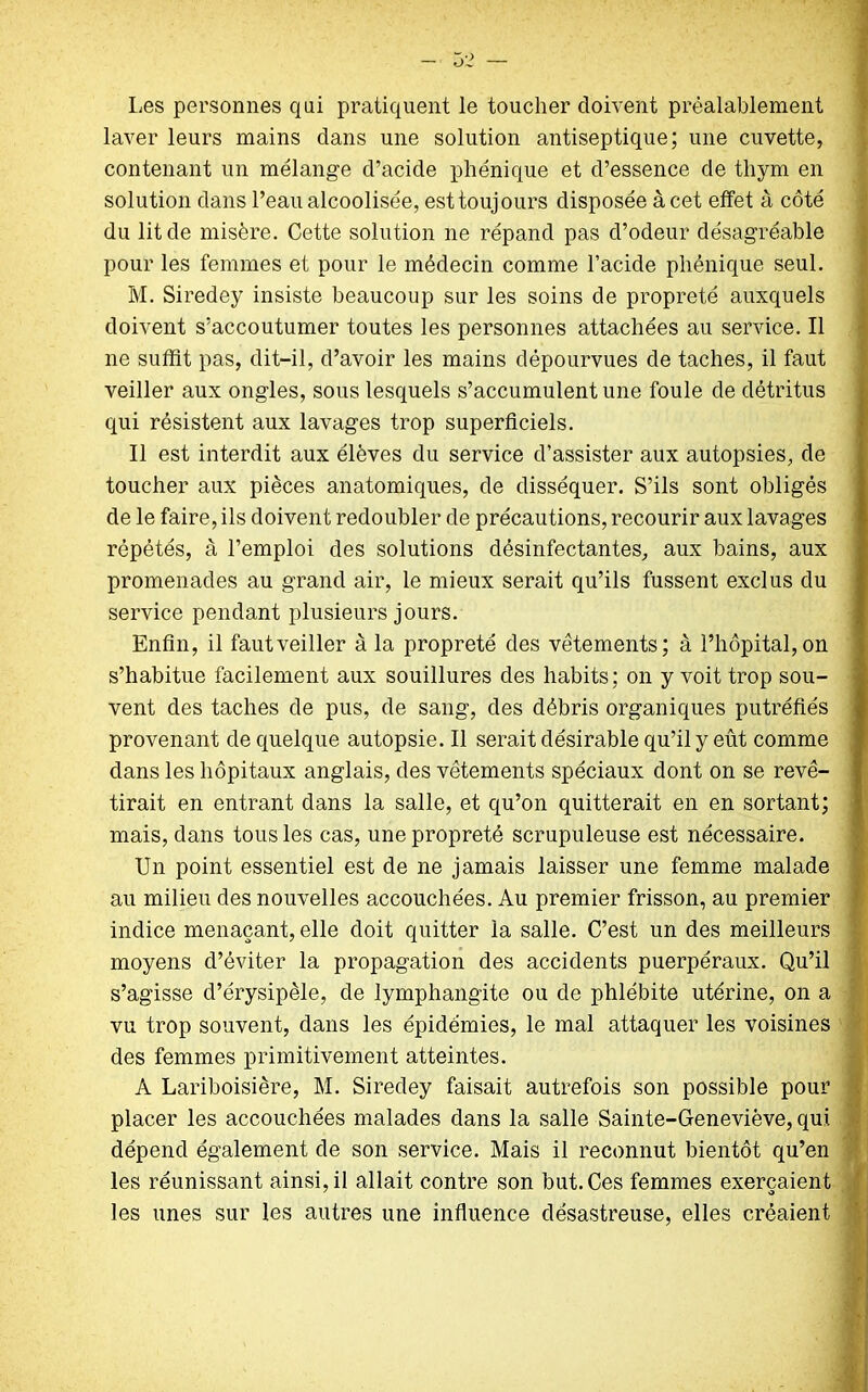 Les personnes qui pratiquent le toucher doivent préalablement laver leurs mains dans une solution antiseptique; une cuvette, contenant un mélange d’acide phénique et d’essence de thym en solution dans l’eau alcoolisée, est toujours disposée à cet effet à côté du lit de misère. Cette solution ne répand pas d’odeur désagréable pour les femmes et pour le médecin comme l’acide phénique seul. M. Siredey insiste beaucoup sur les soins de propreté auxquels doivent s’accoutumer toutes les personnes attachées au service. Il ne suffit pas, dit-il, d’avoir les mains dépourvues de taches, il faut veiller aux ongles, sous lesquels s’accumulent une foule de détritus qui résistent aux lavages trop superficiels. Il est interdit aux élèves du service d’assister aux autopsies, de toucher aux pièces anatomiques, de disséquer. S’ils sont obligés de le faire, ils doivent redoubler de précautions, recourir aux lavages répétés, à l’emploi des solutions désinfectantes, aux bains, aux promenades au grand air, le mieux serait qu’ils fussent exclus du service pendant plusieurs jours. Enfin, il fautveiller à la propreté des vêtements; à l’hôpital,on s’habitue facilement aux souillures des habits; on y voit trop sou- vent des taches de pus, de sang, des débris organiques putréfiés provenant de quelque autopsie. Il serait désirable qu’il y eût comme dans les hôpitaux anglais, des vêtements spéciaux dont on se revê- tirait en entrant dans la salle, et qu’on quitterait en en sortant; mais, dans tous les cas, une propreté scrupuleuse est nécessaire. Un point essentiel est de ne jamais laisser une femme malade au milieu des nouvelles accouchées. Au premier frisson, au premier indice menaçant, elle doit quitter la salle. C’est un des meilleurs moyens d’éviter la propagation des accidents puerpéraux. Qu’il s’agisse d’érysipèle, de lymphangite ou de phlébite utérine, on a vu trop souvent, dans les épidémies, le mal attaquer les voisines des femmes primitivement atteintes. À Lariboisière, M. Siredey faisait autrefois son possible pour placer les accouchées malades dans la salle Sainte-Geneviève, qui dépend également de son service. Mais il reconnut bientôt qu’en les réunissant ainsi, il allait contre son but. Ces femmes exerçaient les unes sur les autres une influence désastreuse, elles créaient