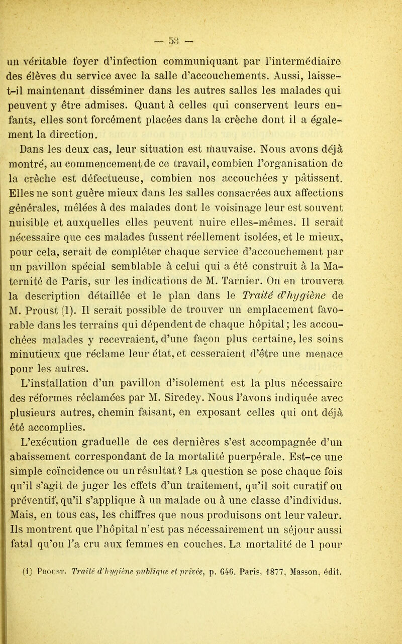 un véritable foyer d’infection communiquant par l’intermédiaire des élèves du service avec la salle d’accouchements. Aussi, laisse- t-il maintenant disséminer dans les autres salles les malades qui peuvent y être admises. Quant à celles qui conservent leurs en- fants, elles sont forcément placées dans la crèche dont il a égale- ment la direction. Dans les deux cas, leur situation est rîiauvaise. Nous avons déjà montré, au commencement de ce travail, combien l’organisation de la crèche est défectueuse, combien nos accouchées y pâtissent. Elles ne sont guère mieux dans les salles consacrées aux affections générales, mêlées à des malades dont le voisinage leur est souvent nuisible et auxquelles elles peuvent nuire elles-mêmes. Il serait nécessaire que ces malades fussent réellement isolées, et le mieux, pour cela, serait de compléter chaque service d’accouchement par un pavillon spécial semblable à celui qui a été construit à la Ma- ternité de Paris, sur les indications de M. Tarnier. On en trouvera la description détaillée et le plan dans le Traité cThygiène de M. Proust (1). Il serait possible de trouver un emplacement favo- rable dans les terrains qui dépendent de chaque hôpital; les accou- chées malades y recevraient, d’une façon plus certaine, les soins minutieux que réclame leur état, et cesseraient d’être une menace pour les autres. L’installation d’un pavillon d’isolement est la plus nécessaire des réformes réclamées par M. Siredey. Nous l’avons indiquée avec plusieurs autres, chemin faisant, en exposant celles qui ont déjà été accomplies. L’exécution graduelle de ces dernières s’est accompagnée d’un abaissement correspondant de la mortalité puerpérale. Est-ce une simple coïncidence ou un résultat? La question se pose chaque fois qu’il s’agit de juger les effets d’un traitement, qu’il soit curatif ou préventif, qu’il s’applique à un malade ou à une classe d’individus. Mais, en tous cas, les chiffres que nous produisons ont leur valeur. Ils montrent que l’hôpital n’est pas nécessairement un séjour aussi fatal qu’on l’a cru aux femmes en couches. La mortalité de 1 pour