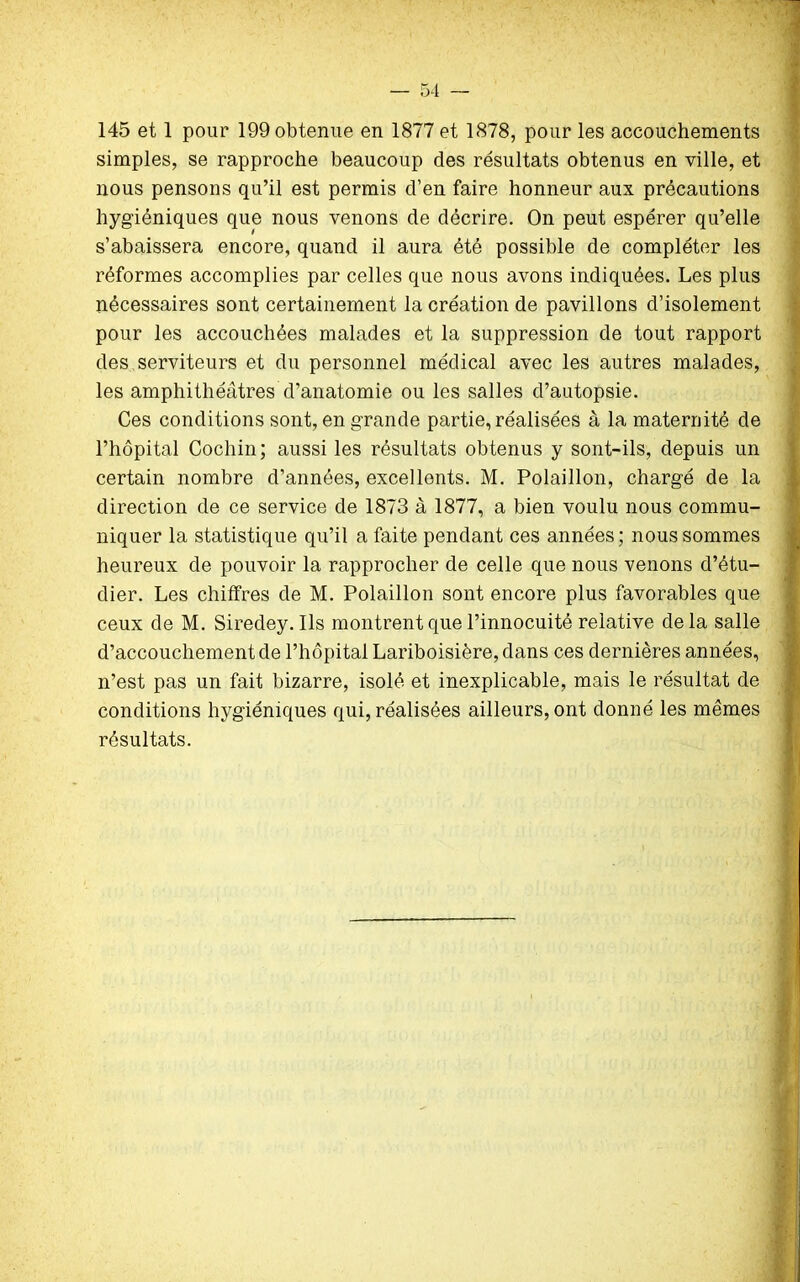 simples, se rapproche beaucoup des résultats obtenus en ville, et nous pensons qu’il est permis d’en faire honneur aux précautions hygiéniques que nous venons de décrire. On peut espérer qu’elle s’abaissera encore, quand il aura été possible de compléter les réformes accomplies par celles que nous avons indiquées. Les plus nécessaires sont certainement la création de pavillons d’isolement pour les accouchées malades et la suppression de tout rapport des serviteurs et du personnel médical avec les autres malades, les amphithéâtres d’anatomie ou les salles d’autopsie. Ces conditions sont, en grande partie, réalisées à la maternité de l’hôpital Cochin; aussi les résultats obtenus y sont-ils, depuis un certain nombre d’années, excellents. M. Polaillon, chargé de la direction de ce service de 1873 à 1877, a bien voulu nous commu- niquer la statistique qu’il a faite pendant ces années ; nous sommes heureux de pouvoir la rapprocher de celle que nous venons d’étu- dier. Les chiffres de M. Polaillon sont encore plus favorables que ceux de M. Siredey. Ils montrent que l’innocuité relative delà salle d’accouchement de l’hôpital Lariboisière, dans ces dernières années, n’est pas un fait bizarre, isolé et inexplicable, mais le résultat de conditions hygiéniques qui, réalisées ailleurs, ont donné les mêmes résultats.