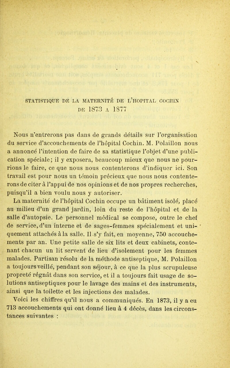 STATISTIQUE DE LA MATERNITÉ DE L1HOPITAL COCHIN DE 1873 A 1877 Nous n’entrerons pas dans de grands détails sur l’organisation du service d’accouchements de l’hôpital Cochin. M. Polaillon nous a annoncé l’intention de faire de sa statistique l’objet d’une publi- cation spéciale; il y exposera, beaucoup mieux que nous ne pour- rions le faire, ce que nous nous contenterons d’indiquer ici. Son travail est pour nous un témoin précieux que nous nous contente- rons de citer à l’appui de nos opinions et de nos propres recherches, puisqu’il a bien voulu nous y autoriser. La maternité de l’hôpital Cochin occupe un bâtiment isolé, placé au milieu d’un grand jardin, loin du reste de l’hôpital et de la salle d’autopsie. Le personnel médical se compose, outre le chef de service, d’un interne et de sages-femmes spécialement et uni- quement attachés à la salle. Il s’y fait, en moyenne, 750 accouche- ments par an. Une petite salle de six lits et deux cabinets, conte- nant chacun un lit servent de lieu d’isolement pour les femmes malades. Partisan résolu de la méthode antiseptique, M. Polaillon a toujours veillé, pendant son séjour, à ce que la plus scrupuleuse propreté régnât dans son service, et il a toujours fait usage de so- lutions antiseptiques pour le lavage des mains et des instruments, ainsi que la toilette et les injections des malades. Voici les chiffres qu’il nous a communiqués. En 1873, il y a eu 713 accouchements qui ont donné lieu à 4 décès, dans les circons- tances suivantes :