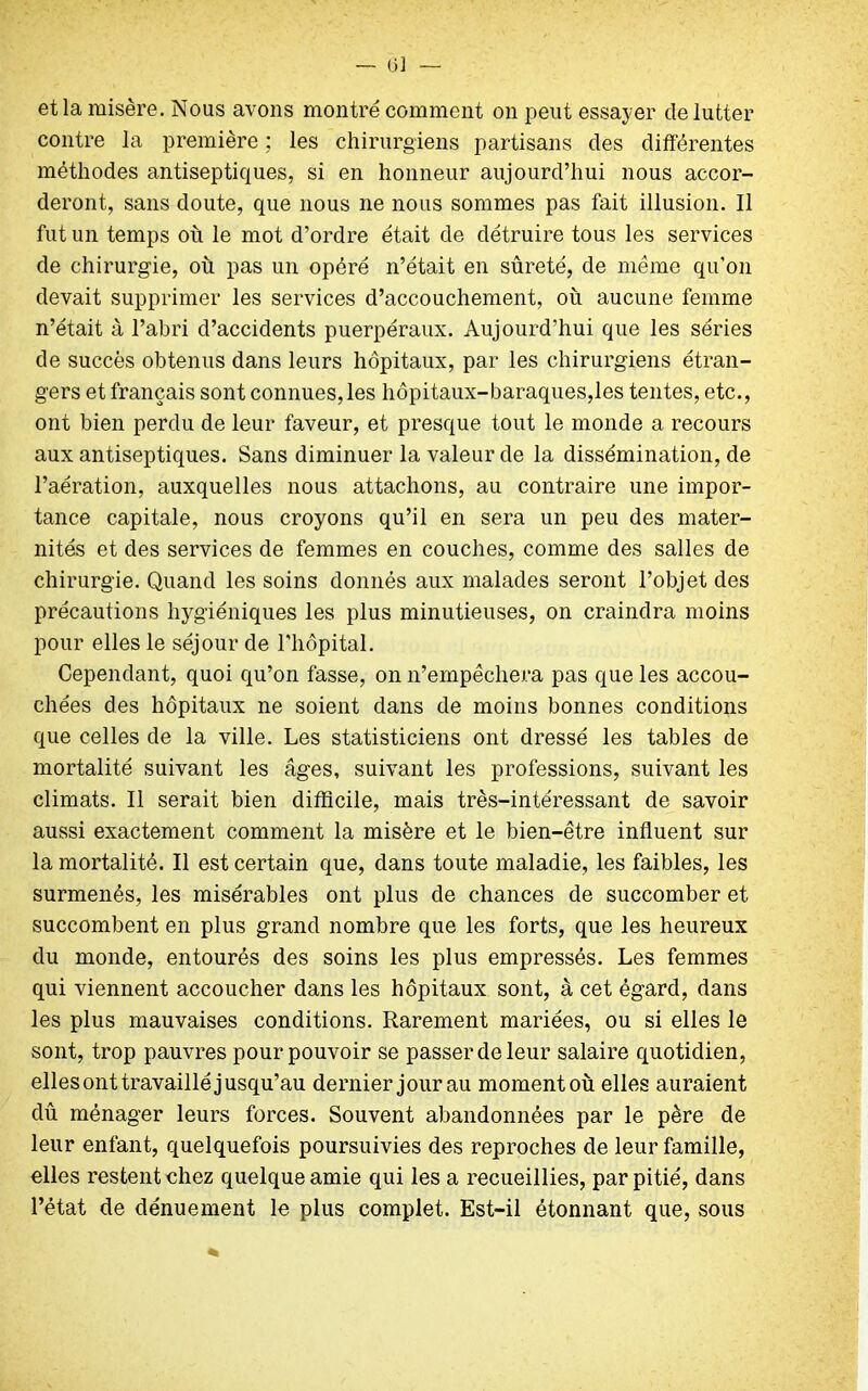 et la misère. Nous avons montré comment on peut essayer de lutter contre la première ; les chirurgiens partisans des différentes méthodes antiseptiques, si en honneur aujourd’hui nous accor- deront, sans doute, que nous ne nous sommes pas fait illusion. Il fut un temps où le mot d’ordre était de détruire tous les services de chirurgie, où pas un opéré n’était en sûreté, de meme qu'on devait supprimer les services d’accouchement, où aucune femme n’était à l’abri d’accidents puerpéraux. Aujourd’hui que les séries de succès obtenus dans leurs hôpitaux, par les chirurgiens étran- gers et français sont connues,les hôpitaux-baraques,les tentes, etc., ont bien perdu de leur faveur, et presque tout le monde a recours aux antiseptiques. Sans diminuer la valeur de la dissémination, de l’aération, auxquelles nous attachons, au contraire une impor- tance capitale, nous croyons qu’il en sera un peu des mater- nités et des services de femmes en couches, comme des salles de chirurgie. Quand les soins donnés aux malades seront l’objet des précautions hygiéniques les plus minutieuses, on craindra moins pour elles le séjour de l’hôpital. Cependant, quoi qu’on fasse, on n’empêchera pas que les accou- chées des hôpitaux ne soient dans de moins bonnes conditions que celles de la ville. Les statisticiens ont dressé les tables de mortalité suivant les âges, suivant les professions, suivant les climats. Il serait bien difficile, mais très-intéressant de savoir aussi exactement comment la misère et le bien-être influent sur la mortalité. Il est certain que, dans toute maladie, les faibles, les surmenés, les misérables ont plus de chances de succomber et succombent en plus grand nombre que les forts, que les heureux du monde, entourés des soins les plus empressés. Les femmes qui viennent accoucher dans les hôpitaux sont, à cet égard, dans les plus mauvaises conditions. Rarement mariées, ou si elles le sont, trop pauvres pour pouvoir se passer de leur salaire quotidien, elles ont travaillé jusqu’au dernier jour au moment où elles auraient dû ménager leurs forces. Souvent abandonnées par le père de leur enfant, quelquefois poursuivies des reproches de leur famille, elles restent chez quelque amie qui les a recueillies, par pitié, dans l’état de dénuement le plus complet. Est-il étonnant que, sous