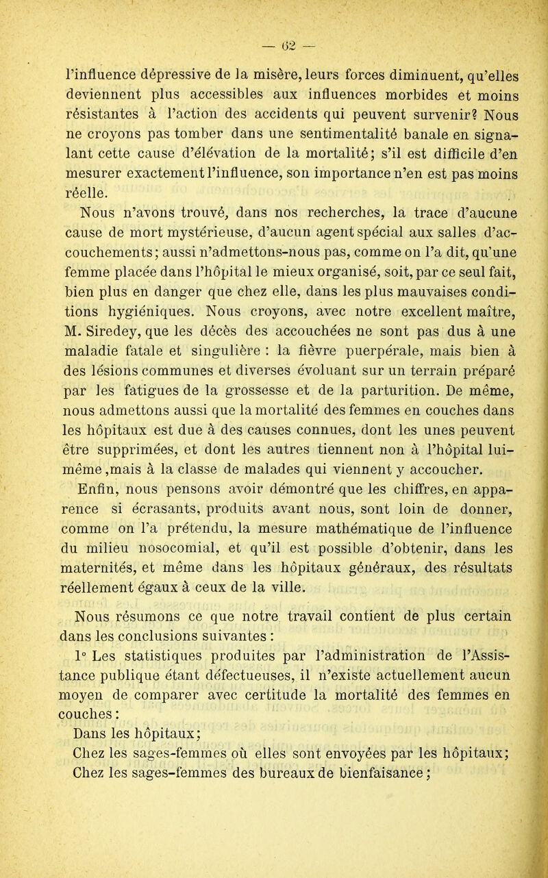 l’influence dépressive de la misère, leurs forces diminuent, qu’elles deviennent plus accessibles aux influences morbides et moins résistantes à l’action des accidents qui peuvent survenir? Nous ne croyons pas tomber dans une sentimentalité banale en signa- lant cette cause d’élévation de la mortalité; s’il est difficile d’en mesurer exactement l’influence, son importance n’en est pas moins réelle. Nous n’avons trouvé, dans nos recherches, la trace d’aucune cause de mort mystérieuse, d’aucun agent spécial aux salles d’ac- couchements; aussi n’admettons-nous pas, comme on l’a dit, qu’une femme placée dans l’hôpital le mieux organisé, soit, par ce seul fait, bien plus en danger que chez elle, dans les plus mauvaises condi- tions hygiéniques. Nous croyons, avec notre excellent maître, M. Siredey, que les décès des accouchées ne sont pas dus à une maladie fatale et singulière : la fièvre puerpérale, mais bien à des lésions communes et diverses évoluant sur un terrain préparé par les fatigues de la grossesse et de la parturition. De même, nous admettons aussi que la mortalité des femmes en couches dans les hôpitaux est due à des causes connues, dont les unes peuvent être supprimées, et dont les autres tiennent non à l’hôpital lui- même,mais à la classe de malades qui viennent y accoucher. Enfin, nous pensons avoir démontré que les chiffres, en appa- rence si écrasants, produits avant nous, sont loin de donner, comme on l’a prétendu, la mesure mathématique de l’influence du milieu nosocomial, et qu’il est possible d’obtenir, dans les maternités, et même dans les hôpitaux généraux, des résultats réellement égaux à ceux de la ville. Nous résumons ce que notre travail contient de plus certain dans les conclusions suivantes : 1° Les statistiques produites par l’administration de l’Assis- tance publique étant défectueuses, il n’existe actuellement aucun moyen de comparer avec certitude la mortalité des femmes en couches : Dans les hôpitaux; Chez les sages-femmes où elles sont envoyées par les hôpitaux; Chez les sages-femmes des bureaux de bienfaisance ;