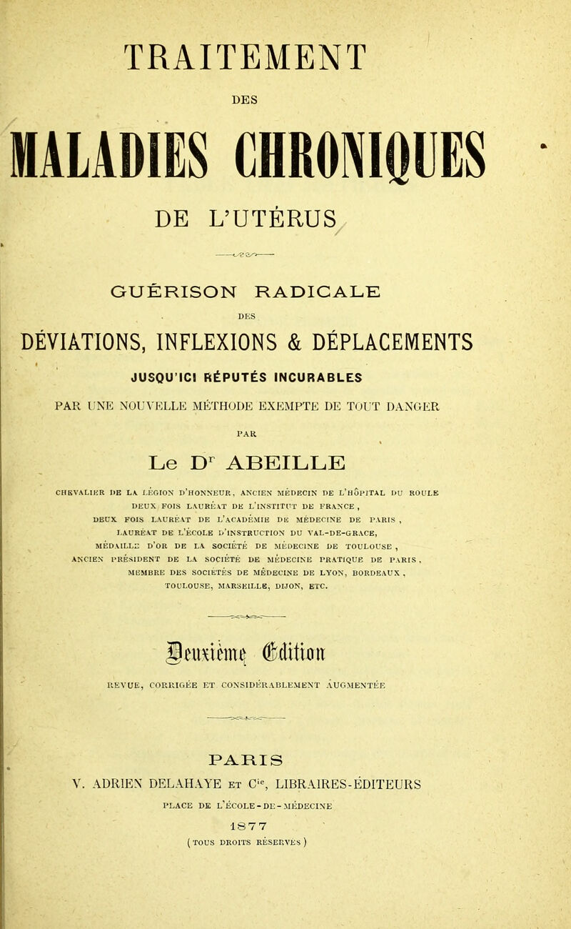 DES MALADIES CHRONIQUES DE L’UTÉRUS GUÉRISON RADICALE DES DÉVIATIONS, INFLEXIONS & DÉPLACEMENTS JUSQU’ICI RÉPUTÉS INCURABLES PAR UNE NOUVELLE MÉTHODE EXEMPTE DE TOUT DANGER PAR Le Dr ABEILLE CHEVALIER DE LA LEGION D’HONNEUR, ANCIEN MÉDECIN DE L’HOPITAL DU ROULE DEUX FOIS LAURÉAT DE L’iNSTlTUT DE FRANCE , DEUX FOIS LAURÉAT DE L’ACADEMIE DE MÉDECINE DE PARIS , LAURÉAT DE L’ÉCOLE D’INSTRUCTION DU VAL-DE-GRACE, MÉDAILLE D’OR DE LA SOCIÉTÉ DE MÉDECINE DE TOULOUSE , ANCIEN PRÉSIDENT DE LA SOCIÉTÉ DE MÉDECINE PRATIQUE DE PARIS , MEMBRE DES SOCIÉTÉS DE MEDECINE DE LYON, BORDEAUX , TOULOUSE, MARSEILLE, DIJON, ETC. llmtèmç dMitioit REVUE, CORRIGÉE ET CONSIDÉRABLEMENT AUGMENTÉE PARIS V. ADRIEN DELAHAYE et Cle, LIBRAIRES-ÉDITEURS PLACE DE L’ÉCOLE-DE-MÉDECINE 18 7 7 ( TOUS DROITS RÉSERVES )