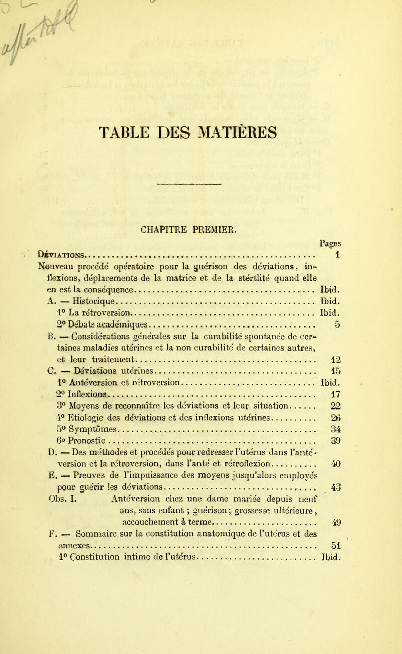 CHAPITRE PREMIER. Pages Déviations 1 Nouveau procédé opératoire pour la guérison des déviations, in- flexions, déplacements de la matrice et de la stértlité quand elle en est la conséquence Ibid. A. — Historique Ibid. 1° La rétroversion Ibid. 2° Débats académiques 5 B. — Considérations générales sur la curabilité spontanée de cer- taines maladies utérines et la non curabilité de certaines autres, et leur traitement 12 C. — Déviations utérines 15 1° Antéversion et rétroversion Ibid. 2° Inflexions 17 3° Moyens de reconnaître les déviations et leur situation 22 •1° Etiologie des déviations et des inflexions utérines 26 5° Symptômes 34 6° Pronostic 39 D. —Des méthodes et procédés pour redresser l’utérus dans l’anté- version et la rétroversion, dans l’anté et rétroflexion 40 E. — Preuves de l’impuissance des moyens jusqu’alors employés pour guérir les déviations 43 Obs. I. Antéversion chez une dame mariée depuis neuf ans, sans enfant ; guérison; grossesse ultérieure, accouchement à terme 49 F. — Sommaire sur la constitution anatomique de l’utérus et des annexes 51 1° Constitution intime de l’utérus Ibid.