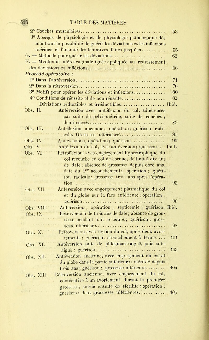 2° Couches musculaires 53 3° Aperçus de physiologie et de physiologie pathologique dé- montrant la possibilité de guérir les déviations et les inflexions ute'rines et l’inanité des tentatives faites jusqu'ici 55 G. — Méthode pour guérir les déviations 62 H. — Myotomie ute'ro-vaginale ignée appliquée au redressement des déviations et inflexions 66 Procédé opératoire : 1° Dans l’antéversion 71 2° Dans la rétroversion 76 3° Motifs pour opérer les déviations et inflexions 80 4° Conditions de réussite et de non réussite 82 Déviations réductibles et irréductibles Ibid. Obs. II. Antéversion avec antéflexion du col, adhérences par suite de pelvi-métrite, suite de couches ; demi-succès 83 Obs. III. Antéflexion ancienne ; opération ; guérison radi- cale. Grossesse ultérieure' 85 Obs. IV. Antéversion opération ; guérison 90 Obs. V. Antéflexion du col, avec antéversion; guérison.... Ibid. Obs. VI. Rétroflexion avec engorgement hypertrophique du col recourbé en col de cornue, de huit à dix ans de date ; absence de grossesse depuis onze ans, date du 1er accouchement; opération; guéri- son radicale ; grossesse trois ans après l’opéra- tion 95 Obs. Vil. Antéversion avec engorgement plasmatique du col et du globe sur la face antérieure ; opération ; guérison 96 Obs. VIII. Antéversion ; opération ; septicémie ; guérison. Ibid. Obs. IX. Rétroversion de trois ans de date ; absence de gros- sesse pendant tout ce temps ; guérison ; gros- sesse ultérieure 9S Obs. X. Rétroversion avec flexion du col, après deux avor- tements ; guérison ; accouchement à terme.... lût Obs. XI. Antéversion, suite de phlegmasie aiguë, puis sub- aiguë ; guérison 103 Obs XII. Antéversion ancienne, avec engorgement du col et du globe dans la partie antérieure ; stérilité depuis trois ans ; guérison ; grossesse ultérieure 104 Obs. XIII. Rétroversion ancienne, avec engorgement du col, consécutive à un avortement durant la première grossesse, suivie ensuite de stérilité ; opération ; guérison ; deux grossesses ultérieures. '. 105