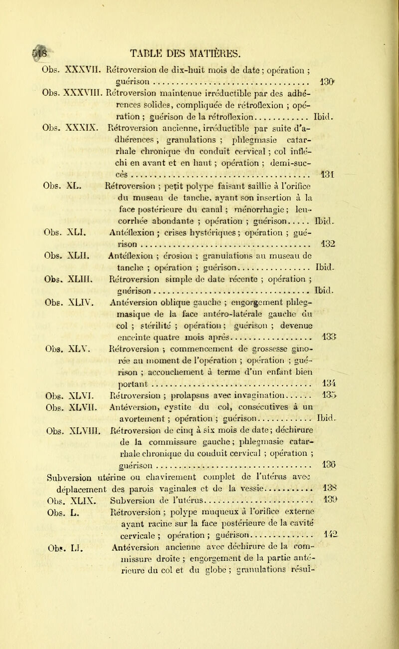 Obs. XXXVII. Rétroversion de dix-huit mois de date; opération ; guérison 130 Obs. XXXVIII. Rétroversion maintenue irréductible par des adhé- rences solides, compliquée de rétroflexion ; opé- ration ; guérison de la rétroflexion Ibid. Obs. XXXIX. Rétroversion ancienne, irréductible par suite d’a- dhérences ; granulations ; phlegmasie catar- rhale chronique du conduit cervical ; col inflé- chi en avant et en haut ; opération ; demi-suc- cès 131 Obs. XL. Rétroversion ; petit polype faisant saillie à l’orifice du museau de tanche, ayant son insertion à la face postérieure du canal; ménorrhagie; leu- corrhée abondante ; opération ; guérison Ibid. Obs. XLI. Antéflexion ; crises hystériques ; opération ; gué- rison 132 Obs. XLII. Antéflexion ; érosion ; granulations au museau de tanche ; opération ; guérison Ibid. Obs. XL1I1. Rétroversion simple de date récente ; opération ; guérison Ibid. Obs. XLIV. Antéversion oblique gauche ; engorgement phleg- masique de la face antéro-latérale gauche du col ; stérilité ; opération; guérison ; devenue enceinte quatre mois après 133 Obs. XLY. Rétroversion -, commencement de grossesse gino- rée au moment de l'opération ; opération ; gué- rison ; accouchement à terme d’un enfant bien portant 134 Obs. XLVI. Rétroversion; prolapsus avec invagination 13b Obs. XLVII. Antéversion, cystite du col, consécutives à un avortement; opération; guérison Ibid. Obs. XLYII1. Rétroversion de cinq à six mois de date; déchirure de la commissure gauche ; phlegmasie catar- rhale chronique du conduit cervical ; opération ; guérison 136 Subversion utérine ou chavirement complet de l’utérus avec déplacement des parois vaginales et de la vessie 13S Obs. XLIX. Subversion de l’utérus 133 Obs. L. Rétroversion ; polype muqueux à l’orifice externe ayant racine sur la face postérieure de la cavité cervicale; opération; guérison 142 Obî. IJ. Antéversion ancienne avec déchirure de la com- missure droite ; engorgement de la partie anté- rieure du col et du globe ; granulations résu!-