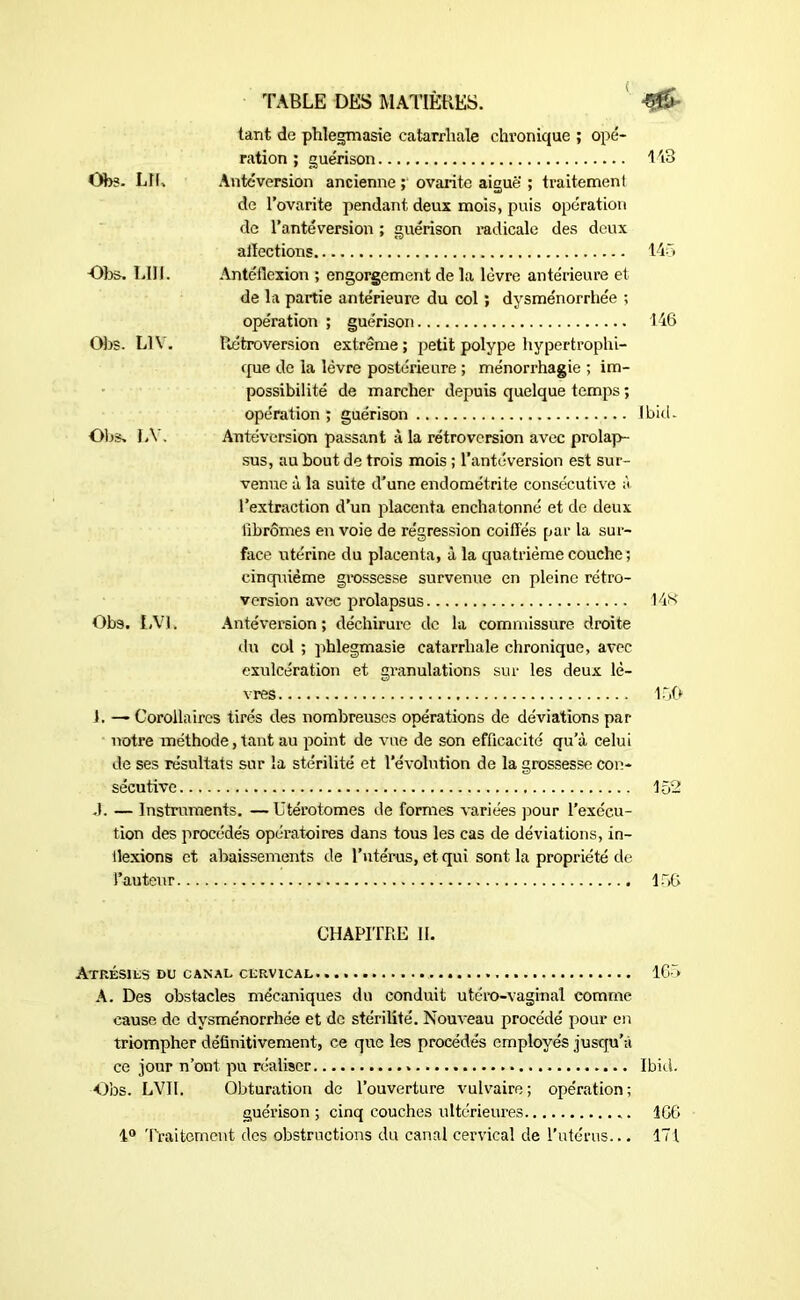 tant de phlegmasie catarrhale chronique ; opé- ration ; guérison 143 Obs. LH, Antéversion ancienne ; ovarite aiguë ; traitement de l’ovarite pendant deux mois, puis opération de l’antéversion ; guérison radicale des deux affections 145 Ote. LUI. Antéflexion ; engorgement de la lèvre antérieure et de la partie antérieure du col ; dysménorrhée ; opération ; guérison 146 Ote. L1Y. Rétroversion extrême ; petit polype hypertrophi- que de la lèvre postérieure ; ménorrhagie ; im- possibilité de marcher depuis quelque temps ; opération ; guérison Jbid- Obs, LY. Antéversion passant à la rétroversion avec prolap- sus, au bout de trois mois ; l'antéversion est sur- venue à la suite d’une endométrite consécutive à l’extraction d’un placenta enchatonné et de deux fibromes en voie de régression coiffés par la sur- face utérine du placenta, à la quatrième couche ; cinquième grossesse survenue en pleine rétro- version avec prolapsus 148 Obs. LV1. Antéversion; déchirure de la commissure droite du col ; phlegmasie catarrhale chronique, avec exulcération et granulations sur les deux lè- vres 150 i. — Corollaires tirés des nombreuses opérations de déviations par notre méthode, tant au point de vue de son efficacité qu’à celui de ses résultats sur la stérilité et l’évolution de la grossesse con- sécutive 152 J. — Instruments. —Utérotomes de formes variées pour l’exécu- tion des procédés opératoires dans tous les cas de déviations, in- dexions et abaissements de l’utérus, et qui sont la propriété de l’auteur 156 CHAPITRE II. Atrésils du canal cervical 165 A. Des obstacles mécaniques du conduit utéro-vaginal comme cause de dysménorrhée et de stérilité. Nouveau procédé pour en triompher définitivement, ce que les procédés employés jusqu’à ce jour n’ont pu réaliser Ibid. Obs. LVII. Obturation de l’ouverture vulvaire; opération; guérison ; cinq couches ultérieures 1G6 1° Traitement des obstructions du canal cervical de l’utérus... 171