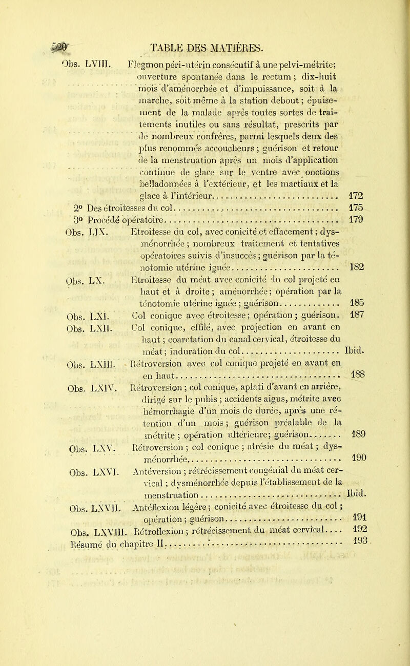 Obs. LVIII. Flegmonpqri-utérin consécutif à une pelvi-métritc; ouverture spontanée dans le rectum ; dix-huit mois d’aménorrhée et d’impuissance, soit à la marche, soit même à la station debout ; épuise- ment de la malade après toutes sortes de trai- tements inutiles ou sans résultat, prescrits par de nombreux confrères, parmi lesquels deux des plus renommés accoucheurs ; guérison et retour de la menstruation après un mois d’application continue de glace sur le ventre avec onctions belladonnées à l’extérieur, et les martiaux et la glace à l’intérieur 172 2° Des étroitesses du col 175 3° Procédé opératoire 179 Obs. L1X. Et roitesse du col, avec conicité et effacement ; dys- ménorrhée ; nombreux traitement et tentatives opératoires suivis d’insuccès ; guérison par la té- notomie utérine ignée 182 Obs. LX. Etroitesse du méat avec conicité du col projeté en haut et à droite; aménorrhée; opération parla ténotomie utérine ignée ; guérison 185 Obs. LXI. Col conique avec étroitesse ; opération; guérison. 187 Obs. LX11. Ool conique, effilé, avec projection en avant en haut ; coarctation du canal cervical, étroitesse du méat; induration du col Ibid. Obs. LXII1. Rétroversion avec col conique projeté en avant en en haut 188 Obs. LXIV. Rétroversion ; col conique, aplati d’avant en arrière, dirigé sur le pubis ; accidents aigus, métrite avec hémorrhagie d’un mois de durée, après une ré- tention d’un mois ; guérison préalable de la métrite ; opération ultérieure; guérison. 189 Obs. LXV. Rétroversion ; col conique ; atrésie du méat ; dys- ménorrhée 190 Obs. LXVI. Antéversion ; rétrécissement congénial du méat cer- vical ; dysménorrhée depuis l’établissement de la menstruation • • Ibid. Obs. LXV IL Antéflexion légère ; conicité avec étroitesse du col opération ; guérison 191 Obs. LXV.1II. Rétroflexion ; rétrécissement du méat cervical 192