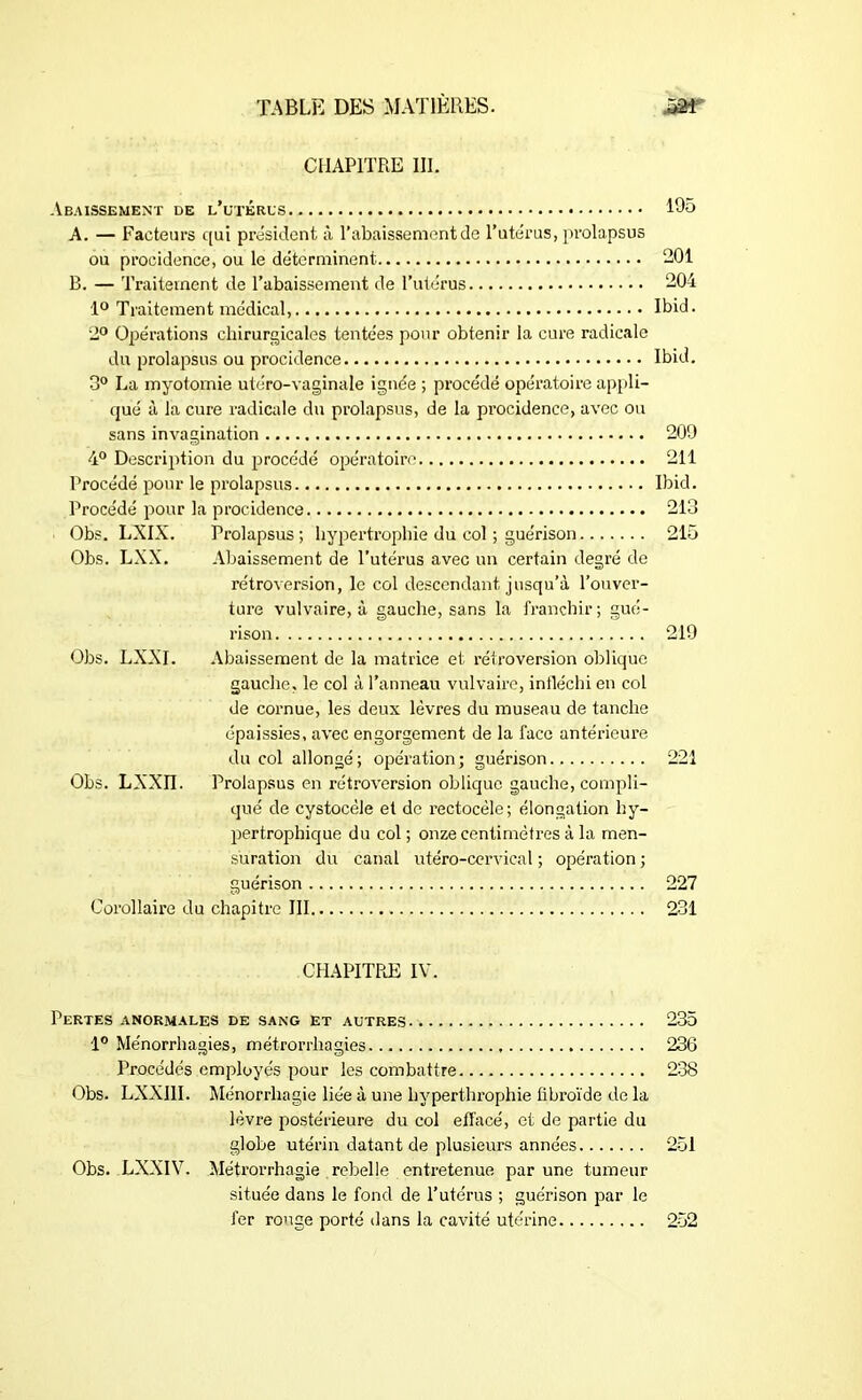 CHAPITRE III. Abaissement de l’utérus 195 A. — Facteurs qui président à l’abaissement de l’utérus, prolapsus ou procidence, ou le déterminent 201 B. — Traitement de l’abaissement de l’utérus 204 1° Traitement médical, Ibid. 2° Opérations chirurgicales tentées pour obtenir la cure radicale du prolapsus ou procidence Ibid. 3° La myotomie utéro-vagînale ignée ; procédé opératoire appli- qué à la cure radicale du prolapsus, de la procidence, avec ou sans invagination 209 4° Description du procédé opératoire 211 Procédé pour le prolapsus Ibid. Procédé pour la procidence 213 Obs. LXIX. Prolapsus; hypertrophie du col ; guérison 215 Obs. LXX. Abaissement de l’utérus avec un certain degré de rétroversion, le col descendant jusqu’à l’ouver- ture vulvaire, à gauche, sans la franchir; gué- rison 219 Obs. LXXI. Abaissement de la matrice et rétroversion oblique gauche, le col à l’anneau vulvaire, infléchi en col de cornue, les deux lèvres du museau de tanche épaissies, avec engorgement de la face antérieure du col allongé; opération; guérison 221 Obs. LXXÏÏ. Prolapsus en rétroversion oblique gauche, compli- qué de cystocèle et de rectocèle; élongation hy- pertrophique du col ; onze centimètres à la men- suration du canal utéro-cervical ; opération ; guérison 227 Corollaire du chapitre III 231 CHAPITRE IV. Pertes anormales de sang et autres 235 1° Ménorrhagies, métrorrliagies 236 Procédés employés pour les combattre 238 Obs. LXXI1I. Ménorrliagie liée à une hyperthrophie fibroïde de la lèvre postérieure du col elTacé, et de partie du globe utérin datant de plusieurs années 251 Obs. LXXIV. Métrorrhagie rebelle entretenue par une tumeur située dans le fond de l’utérus ; guérison par le fer ronge porté dans la cavité utérine 252