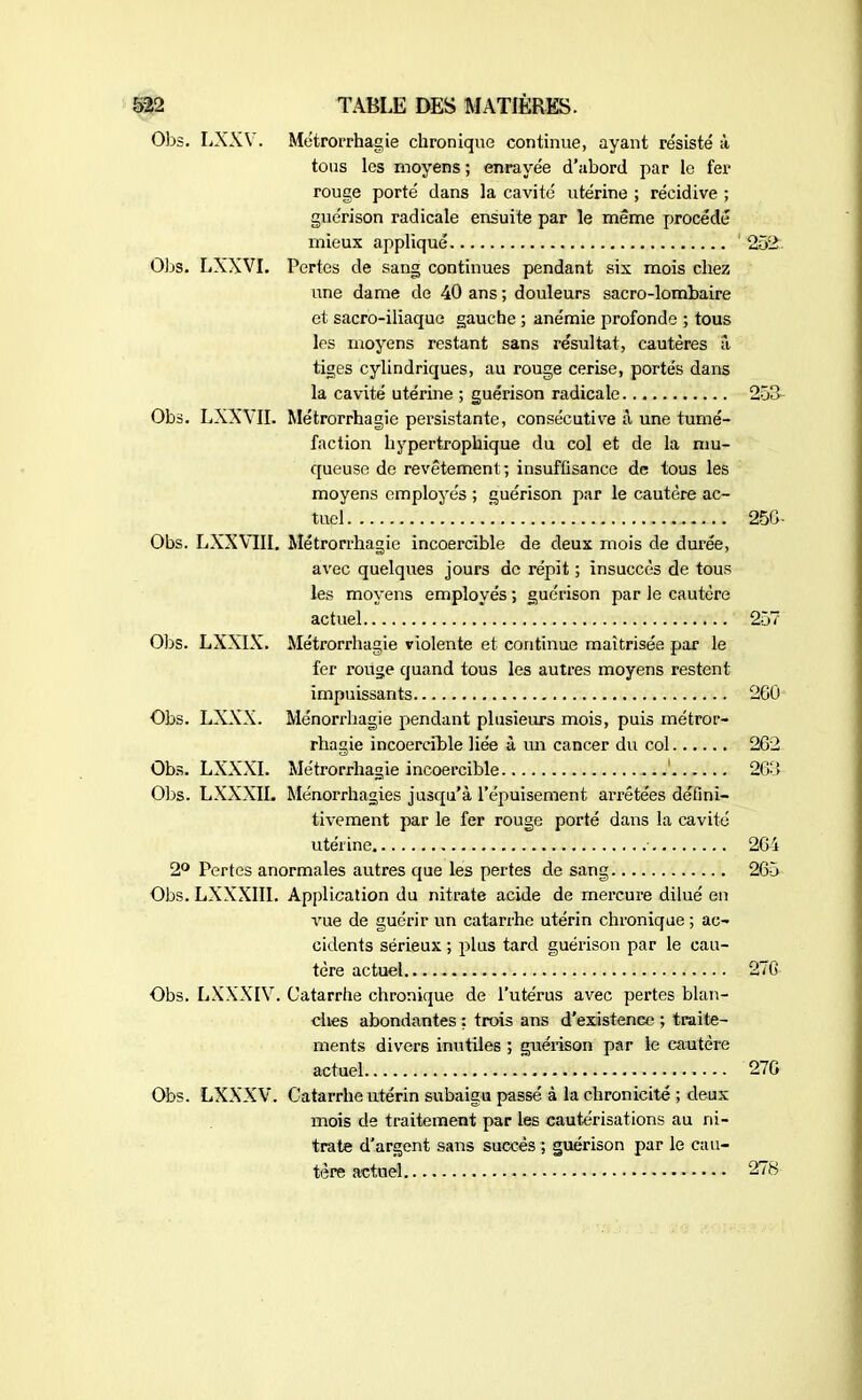 Obs. LXXY. Métrorrhagie chronique continue, ayant résisté à tous les moyens ; enrayée d’abord par le fer rouge porté dans la cavité utérine ; récidive ; guérison radicale ensuite par le même procédé mieux appliqué ' 252. Obs. LXXVI. Pertes de sang continues pendant six mois chez une dame de 40 ans ; douleurs sacro-lombaire et sacro-iliaque gauche ; anémie profonde ; tous les moyens restant sans résultat, cautères a, tiges cylindriques, au rouge cerise, portés dans la cavité utérine ; guérison radicale 253 Obs. LXXVII. Métrorrhagie persistante, consécutive à une tumé- faction hypertrophique du col et de la mu- queuse de revêtement; insuffisance de tous les moyens employés ; guérison par le cautère ac- tuel 256- Obs. LXXVIII. Métrorrhagie incoercible de deux mois de durée, avec quelques jours de répit ; insuccès de tous les moyens employés ; guérison par le cautère actuel 257 Obs. LXXIX. Métrorrhagie violente et continue maîtrisée par le fer rouge quand tous les autres moyens restent impuissants 260 Obs. LXXX. Ménorrhagie pendant plusieurs mois, puis métror- rhagie incoercible liée à un cancer du col 262 Obs. LXXXI. Métrorrhagie incoercible 263 Obs. LXXXIL Ménorrhagies jusqu’à l’épuisement ai’rêtées défini- tivement par le fer rouge porté dans la cavité utérine. • 264 2° Pertes anormales autres que les pertes de sang 265 Obs. LXXXIII. Application du nitrate acide de mercure dilué en vue de guérir un catarrhe utérin chronique ; ac- cidents sérieux ; plus tard guérison par le cau- tère actuel 276 Obs. LXXXIV. Catarrhe chronique de l’utérus avec pertes blan- ches abondantes : trois ans d’existence ; traite- ments divers inutiles ; guérison par le cautère actuel 276 Obs. LXXXV. Catarrhe utérin subaigu passé à la chronicité ; deux mois de traitement par les cautérisations au ni- trate d’argent sans succès ; guérison par le cau- tère actuel - 278