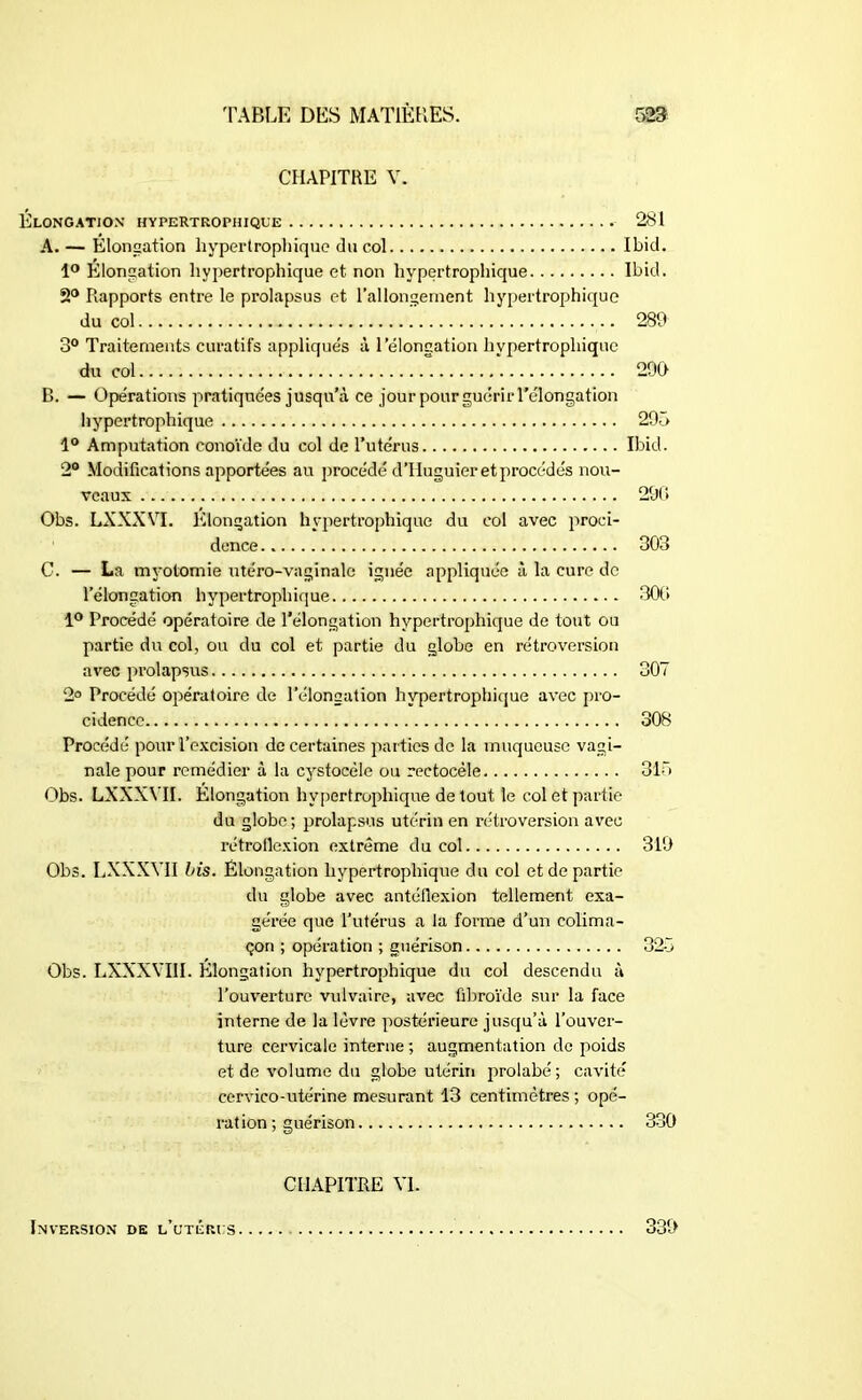 CHAPITRE V. Élongation hypertrophique 281 A. — Élongation hypertrophique du col Ibid. 1° Elongation hypertrophique et non hypertrophique Ibid. 2° Rapports entre le prolapsus et Rallongement hypertrophique du col 289 3° Traitements curatifs appliqués à 1 élongation hypertrophique du col 299 D. — Opérations pratiquées jusqu’à ce jour pour guérir Télongation hypertrophique 295 1° Amputation conoïde du col de l’utérus Ibicl. 2° Modifications apportées au procédé d’IIuguier et procédés nou- veaux 29(1 Obs. LXXXVI. Elongation hypertrophique du col avec proci- dence 303 C. — La myotomie utéro-vaginale ignée appliquée à la cure de lelongation hypertrophique 309 1° Procédé opératoire de Télongation hypertrophique de tout ou partie du col, ou du col et partie du globe en rétroversion avec prolapsus 307 2° Procédé opératoire de Télongation hypertrophique avec pro- cidence 308 Procédé pour l’excision de certaines parties de la muqueuse vagi- nale pour remédier à la cystocéle ou rectocèle 315 Obs. LXXXVII. Élongation hypertrophique de tout le col et partie du globe; prolapsus utérin en rétroversion avec rétroilexion extrême du col 319 Obs. LXXXVII bis. Élongation hypertrophique du col et de partie du globe avec antéflexion tellement exa- gérée que l’utérus a la forme d’un colima- çon ; opération ; guérison 325 Obs. LXXXVIII. Elongation hypertrophique du col descendu à l’ouverture vulvaire, avec fibroïde sur la face interne de la lèvre postérieure jusqu’à l’ouver- ture cervicale interne ; augmentation de poids et de volume du globe utérin prolabé; cavité cervico-utérine mesurant 13 centimètres ; opé- ration ; guérison 330 CHAPITRE VI. Inversion de l’utérus 339