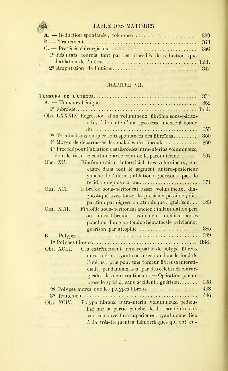 A. — Réduel ion spontanée ; tolérance 339 B. — Traitement 343 C. — Procédés chirurgicaux 34G 1° Résultats fournis tant par les procédés de réduction que d'ablation de l’utérus Ibid. 2° Amputation de l’utérus 347 CHAPITRE VII. Tumeurs de l’utérus 351 A. — Tumeurs bénignes 352 1° Fibroïde Ibid. Obs. LXXXIX. Régression d’un volumineux fibrome sous-périto- néal, à la suite d’une grossesse menée à bonne fin 355 2° Terminaisons ou guérisons spontanées des fibroïdes 359 3° Moyen de débarrasser les malades des fibroïdes 360 4° Procédé pour l’ablation des fibroïdes intra-utérins volumineux, dont le tissu se continue avec celui de la paroi utérine 367 Obs. XC. Fibrome utérin intersticicl très-volumineux, en- castré dans tout le segment antéro-postérieur gauche de l’utérus ; ablation ; guérison ; pas de récidive depuis six ans 371 Obs. XCI. Fibroïde sous-péritonéal assez volumineux, dia- gnostiqué avec toute la précision possible ; dis- parition par régression atrophique ; guérison... 383 Obs. XCII. Fibroïde sous-péritonéal ancien ; inflammation péri ou intra-fibrofcle ; traitement médical après ponction d’une prétenduehématocéle pelvienne; guérison par atrophie 385 B. — Polypes 389 1° Polypes fibreux Ibid. Obs. XC1II. Cas extrêmement remarquable de polype fibreux intra-utérin, ayant son insertion dans le fond de l’utérus : pris pour une tumeur fibreuse intersti- eielle, pendant six ans, par des célébrités chirur- gicales des deux continents. —Opération par un procédé spécial, sans accident; guérison 398 2° Polypes autres que les polypes fibreux 408 3° Traitement 416 Obs. XCJV. Polype fibreux intra-utérin volumineux, pédicu- lisé sur la partie gauche de la cavité du col, vers son ouverture supérieure ; ayant donné lieu à de très-fréquentes hémorrhagies qui ont en-