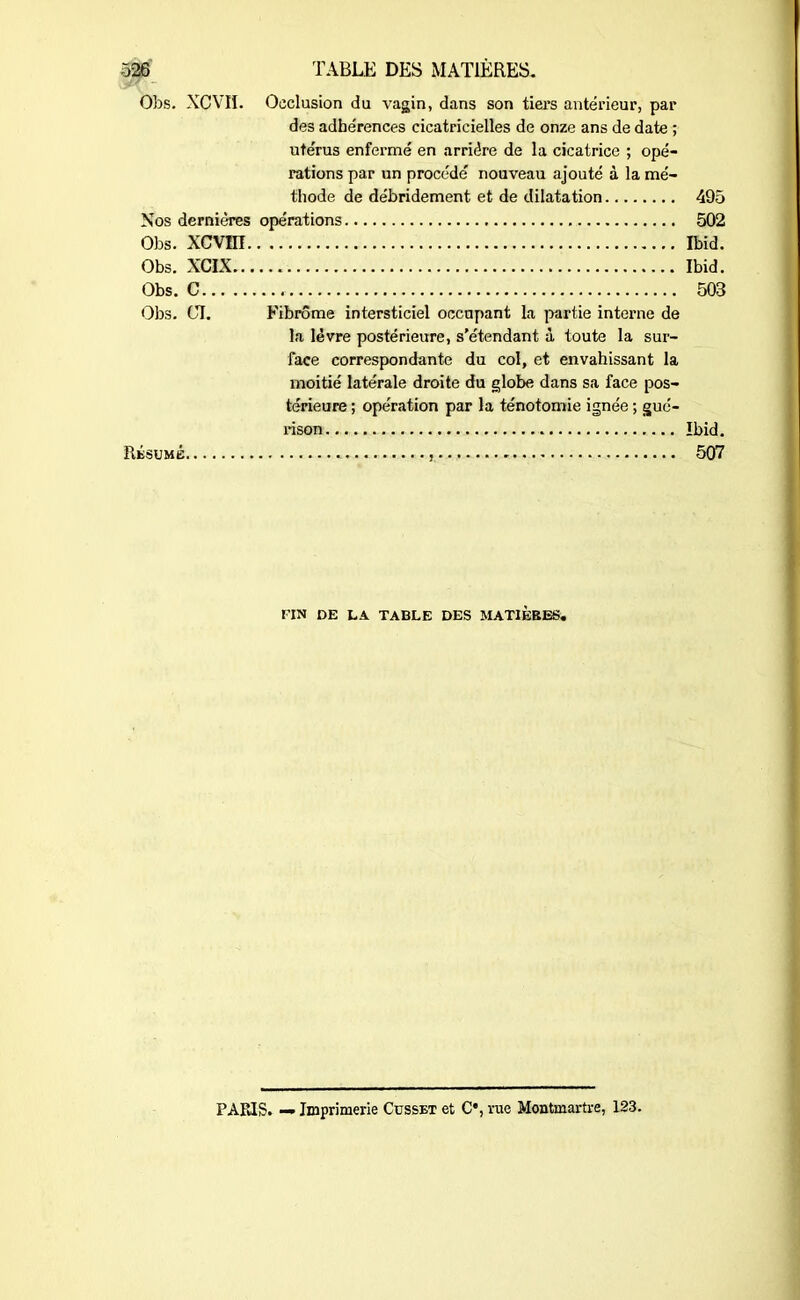 Obs. XCVH. Occlusion du vagin, dans son tiers antérieur, par des adhérences cicatricielles de onze ans de date ; utérus enfermé en arriére de la cicatrice ; opé- rations par un procédé nouveau ajouté à la mé- thode de débridement et de dilatation 495 Nos dernières opérations 502 Obs. xcvm Ibid. Obs. XCIX Ibid. Obs. C 503 Obs. CI. Fibrome intersticiel occupant La partie interne de la lèvre postérieure, s’étendant à toute la sur- face correspondante du col, et envahissant la moitié latérale droite du globe dans sa face pos- térieure ; opération par la ténotomie ignée ; gué- rison Ibid. Résumé . , 507 r’IN DE LA TABLE DES MATIÈRES. PARIS. — Imprimerie Cusset et C’, rue Montmartre, 123.
