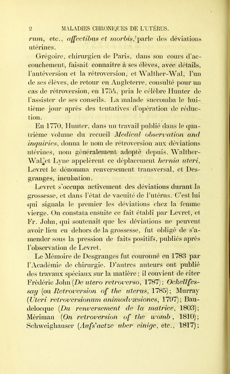 rum, etc., affectibus et morbisfparle des déviations utérines. Grégoire, chirurgien de Paris, dans son cours d’ac- couchement, faisait connaître à ses élèves, avec détails, l’antéversion et la rétroversion, et Walt lier-Wal, l’un de ses élèves, de retour en Angleterre, consulté pour un cas de rétroversion, en 175/q pria le célèbre Hunter de l’assister de ses conseils. La malade succomba le hui- tième jour après des tentatives d’opération de réduc- tion. En 1770, Hunter, dans un travail publié dans le qua- trième volume du recueil Medical observation and inquiries, donna le nom de rétroversion aux déviations utérines, nom généralement adopté depuis. Walther- Wal^et Lyne appelèrent ce déplacement hernia uteri, Levret le dénomma renversement transversal, et Des- granges, incubation. Levret s'occupa activement des déviations durant la grossesse, et dans l’état de vacuité de l’utérus. C’est lui qui signala le premier les déviations chez la femme vierge. On constata ensuite ce fait établi par Levret, et Fr. John, qui soutenait que les déviations ne peuvent avoir lieu en dehors de la grossesse, fut obligé de s’a- mender sous la pression de faits positifs, publiés après l’observation de Levret. Le Mémoire de Desgranges fut couronné en 1783 par l’Académie de chirurgie. D’autres auteurs ont publié des travaux spéciaux sur la matière ; il convient de citer Frédéric John (De utero retroverso, 1787); Ockellfes- sai/ (ou Rétroversion of the utérus, 1785); Murray (Uteri retroversionum animodvæsiones, 1797); Bau- delocque (Du renversement de la matrice, 1803); Mériman (On rétroversion of the ivomb, 1810) ; Schweighauser (Aufs'aetze uber einigc, ete., 1817);