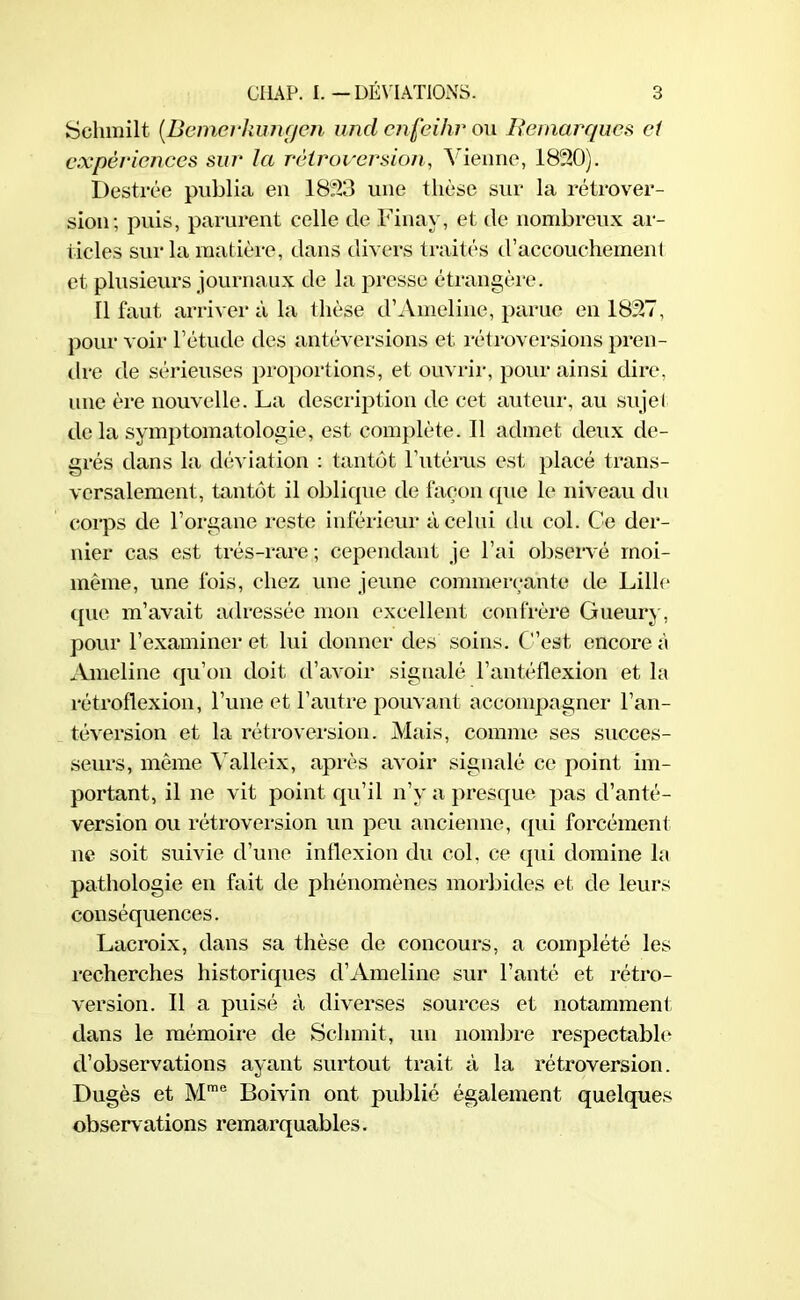 Schmilt (Bemerkungen undenfeihr ou Remarques ci expériences sur la rétroversion, Vienne, 1830). Destrée publia en 1833 une thèse sur la rétrover- sion; puis, parurent celle de Finay, et de nombreux ar- ticles sur la matière, dans divers traités d’accouchement et plusieurs journaux de la presse étrangère. Il faut arriver à la thèse d’Ameline, parue en 1837, pour voir l’étude des antéversions et rétroversions pren- dre de sérieuses proportions, et ouvrir, pour ainsi dire, une ère nouvelle. La description de cet auteur, au sujet de la symptomatologie, est complète. 11 admet deux de- grés dans la déviation : tantôt l’utérus est placé trans- versalement, tantôt il oblique de façon que le niveau du corps de l’organe reste inférieur à celui du col. Ce der- nier cas est très-rare ; cependant je l’ai observé moi- même, une fois, chez une jeune commerçante de Lille que m’avait adressée mon excellent confrère Gueury, pour l’examiner et lui donner des soins. C’est encore à Ameline qu’on doit d’avoir signalé l’antéflexion et la rétroflexion, l’une et l’autre pouvant accompagner l’an- téversion et la rétroversion. Mais, comme ses succes- seurs, même Yalleix, après avoir signalé ce point im- portant, il ne vit point qu’il n’y a presque pas d’anté- version ou rétroversion un peu ancienne, qui forcément ne soit suivie d’uue inflexion du col. ce (pii domine la pathologie en fait de phénomènes morbides et de leurs conséquences. Lacroix, dans sa thèse de concours, a complété les recherches historiques d’Ameline sur l’anté et rétro- version. Il a puisé à diverses sources et notamment dans le mémoire de Sclnnit, un nombre respectable d’observations ayant surtout trait à la rétroversion. Dugès et Mme Boivin ont publié également quelques observations remarquables.