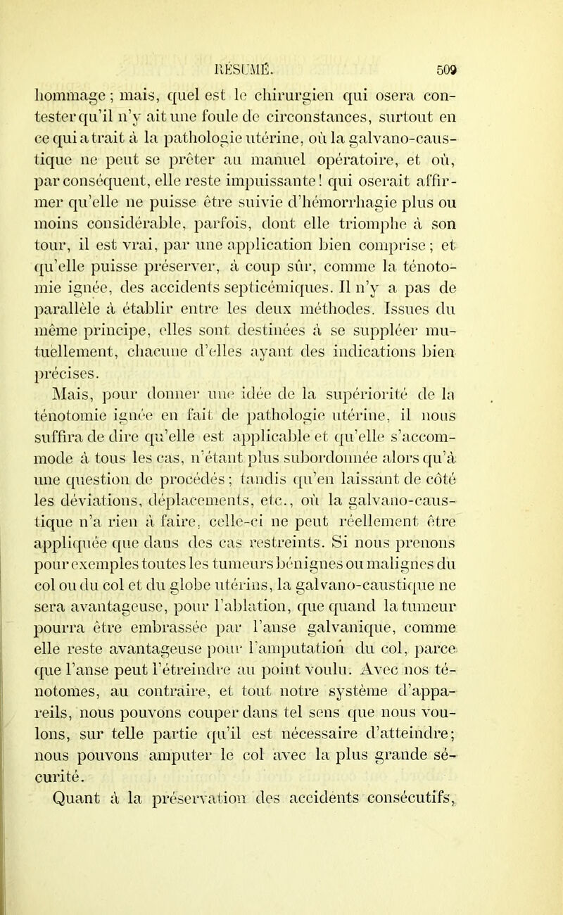 hommage ; mais, quel est le chirurgien qui osera con- tester qu’il n’y ait une foule de circonstances, surtout en ce qui a trait à la pathologie utérine, où la galvano-caus- tique ne peut se prêter au manuel opératoire, et où, par conséquent, elle reste impuissante! qui oserait affir- mer qu’elle ne puisse être suivie d’hémorrhagie plus ou moins considérable, parfois, dont elle triomphe à son tour, il est vrai, par une application bien comprise; et qu’elle puisse préserver, à coup sûr, comme la ténoto- mie ignée, des accidents septicémiques. Il n’y a pas de parallèle à établir entre les deux méthodes. Issues du même principe, elles sont destinées à se suppléer mu- tuellement, chacune d’elles ayant des indications bien précises. Mais, pour donner une idée de la supériorité de la ténotomie ignée en fait de pathologie utérine, il nous suffira de dire qu’elle est applicable et qu’elle s’accom- mode à tous les cas, n’étant plus subordonnée alors qu’à une question de procédés ; tandis qu’en laissant de côté les déviations, déplacements, etc., où la galvano-caus- tique n’a rien à faire, celle-ci ne peut réellement être appliquée que dans des cas restreints. Si nous prenons pour exemples toutes les tumeurs bénignes ou malignes du col ou du col et du globe utérins, la galvano-caustique ne sera avantageuse, pour l’ablation, que quand la tumeur pourra être embrassée par l’anse galvanique, comme elle reste avantageuse pour F amputation, du col, parce que l’anse peut l’étreindre au point voulu. Avec nos té- notomes, au contraire, et tout notre système d’appa- reils, nous pouvons couper dans tel sens que nous vou- lons, sur telle partie qu’il est nécessaire d’atteindre; nous pouvons amputer le col avec la plus grande sé- curité. Quant à la préservation des accidents consécutifs,