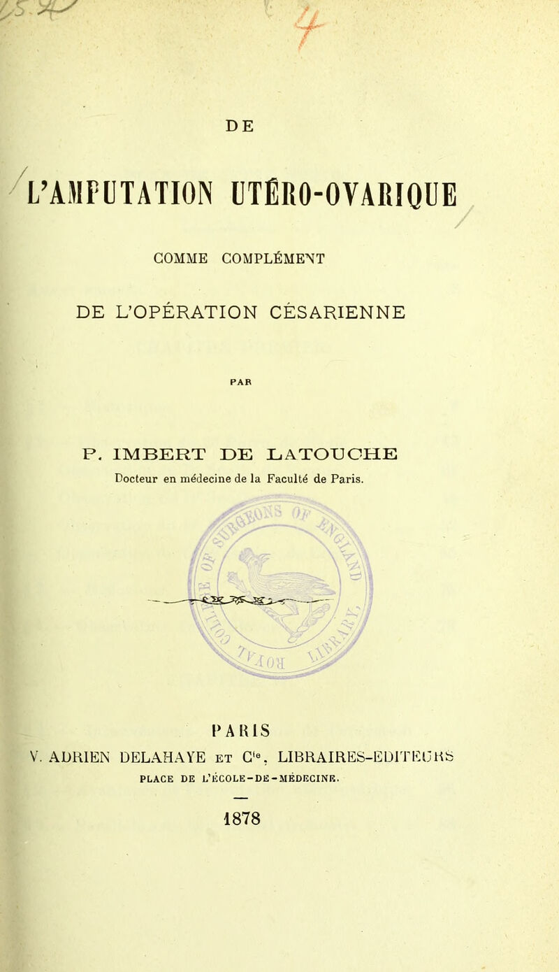 L’AMPUTATION UTÉRO-OVARIQUE COMME COMPLÉMENT / DE L’OPÉRATION CÉSARIENNE PAR P. IMBERT DE LATOUCHE Docteur en médecine de la Faculté de Paris. PARIS V. ADRIEN DELAHAYE et C'% LIBRAIRES-EDITEURS PLACE DE L’ÉCOLE-DE-MÉDECINE.