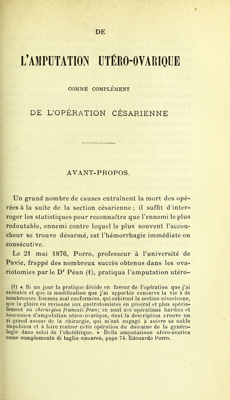 DE L’AMPUTATION UTËRO-OVARIQUE COMME COMPLÉMENT DE L’OPÉRATION CÉSARIENNE AVANT-PROPOS. Un grand nombre de causes entraînent la mort des opé- rées à la suite de la section césarienne ; il suffit d'inter- roger les statistiques pour reconnaître que l’ennemi le plus redoutable, ennemi contre lequel le plus souvent l’accou- cheur se trouve désarmé, est l’hémorrhagie immédiate ou consécutive. Le 21 mai 1876, Porro, professeur à l’université de Pavie, frappé des nombreux succès obtenus dans les ova- riotomies parle Dr Péan (1), pratiqua l’amputation utéro- (1) « Si un jour la pratique décide en faveur de l’opération que j’ai exécutée et que la modification que j’ai apportée conserve la vie à de nombreuses femmes mal conformées, qui subiront la section césarienne, que la gloire en revienne aux gastrotomistes en général et plus spécia- lement au chiruigien français Pean; ce sont ses opérations hardies et Immenses d’amputation utéro-ovarique, dont la description orouve un si grand amour de la chirurgie, qui m’ont engagé à suivre sa noble impulsion et à faire rentrer cette opération du domaine de la gynéco- logie dans celui de l’obstétrique. » Délia amputazione utéro-ovarica corne complemento di taglio cœsareo, page 74. Edouardo Porro.