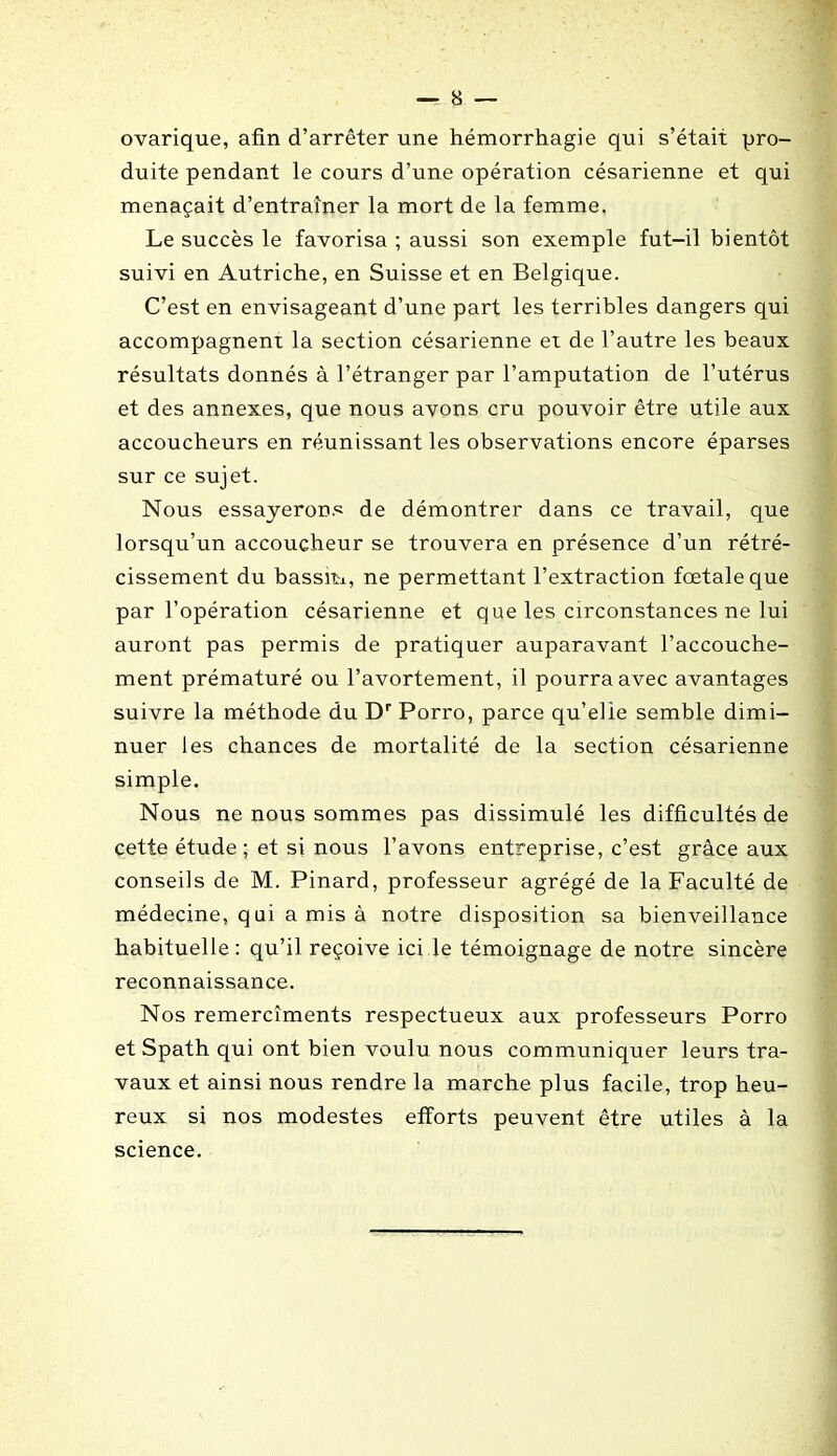 ovarique, afin d’arrêter une hémorrhagie qui s’était pro- duite pendant le cours d’une opération césarienne et qui menaçait d’entraîner la mort de la femme. Le succès le favorisa ; aussi son exemple fut-il bientôt suivi en Autriche, en Suisse et en Belgique. C’est en envisageant d’une part les terribles dangers qui accompagnent la section césarienne et de l’autre les beaux résultats donnés à l’étranger par l’amputation de l’utérus et des annexes, que nous avons cru pouvoir être utile aux accoucheurs en réunissant les observations encore éparses sur ce sujet. Nous essayerons de démontrer dans ce travail, que lorsqu’un accoucheur se trouvera en présence d’un rétré- cissement du bassiti, ne permettant l’extraction fœtale que par l’opération césarienne et que les circonstances ne lui auront pas permis de pratiquer auparavant l’accouche- ment prématuré ou l’avortement, il pourra avec avantages suivre la méthode du Dr Porro, parce qu’elle semble dimi- nuer les chances de mortalité de la section césarienne simple. Nous ne nous sommes pas dissimulé les difficultés de cette étude; et si nous l’avons entreprise, c’est grâce aux conseils de M. Pinard, professeur agrégé de la Faculté de médecine, q ui a mis à notre disposition sa bienveillance habituelle : qu’il reçoive ici le témoignage de notre sincère reconnaissance. Nos remercîments respectueux aux professeurs Porro et Spath qui ont bien voulu nous communiquer leurs tra- vaux et ainsi nous rendre la marche plus facile, trop heu- reux si nos modestes efforts peuvent être utiles à la science.