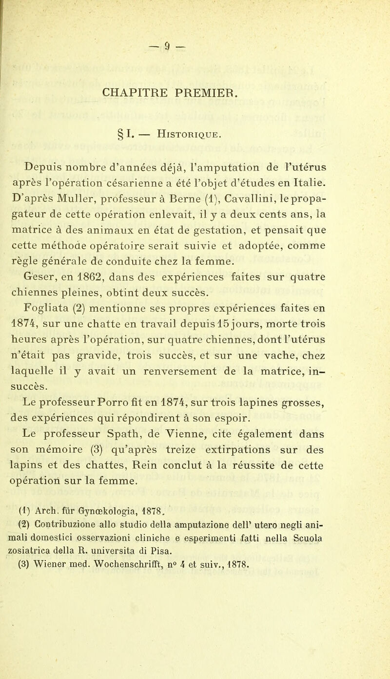 CHAPITRE PREMIER. § I. — Historique. Depuis nombre d’années déjà, l’amputation de l’utérus après l’opération césarienne a été l’objet d’études en Italie. D’après Muller, professeur à Berne (1), Cavallini, le propa- gateur de cette opération enlevait, il y a deux cents ans, la matrice à des animaux en état de gestation, et pensait que cette méthode opératoire serait suivie et adoptée, comme règle générale de conduite chez la femme. Geser, en 1862, dans des expériences faites sur quatre chiennes pleines, obtint deux succès. Fogliata (2) mentionne ses propres expériences faites en 1874, sur une chatte en travail depuis 15 jours, morte trois heures après l’opération, sur quatre chiennes, dont l’utérus n’était pas gravide, trois succès, et sur une vache, chez laquelle il y avait un renversement de la matrice, in- succès. Le professeur Porro fit en 1874, sur trois lapines grosses, des expériences qui répondirent à son espoir. Le professeur Spath, de Vienne, cite également dans son mémoire (3) qu’après treize extirpations sur des lapins et des chattes, Rein conclut à la réussite de cette opération sur la femme. (1) Arch. für Gynœkologia, 1878. (2) Contribuzione allô studio délia amputazione dell’ utero negli ani- mali domestici osservazioni cliniche e esperimenti fatti nella Scuola zosiatrica délia R. uuiversita di Pisa. (3) Wiener med. Wochenschrifft, n° 4 et suiv., 1878.